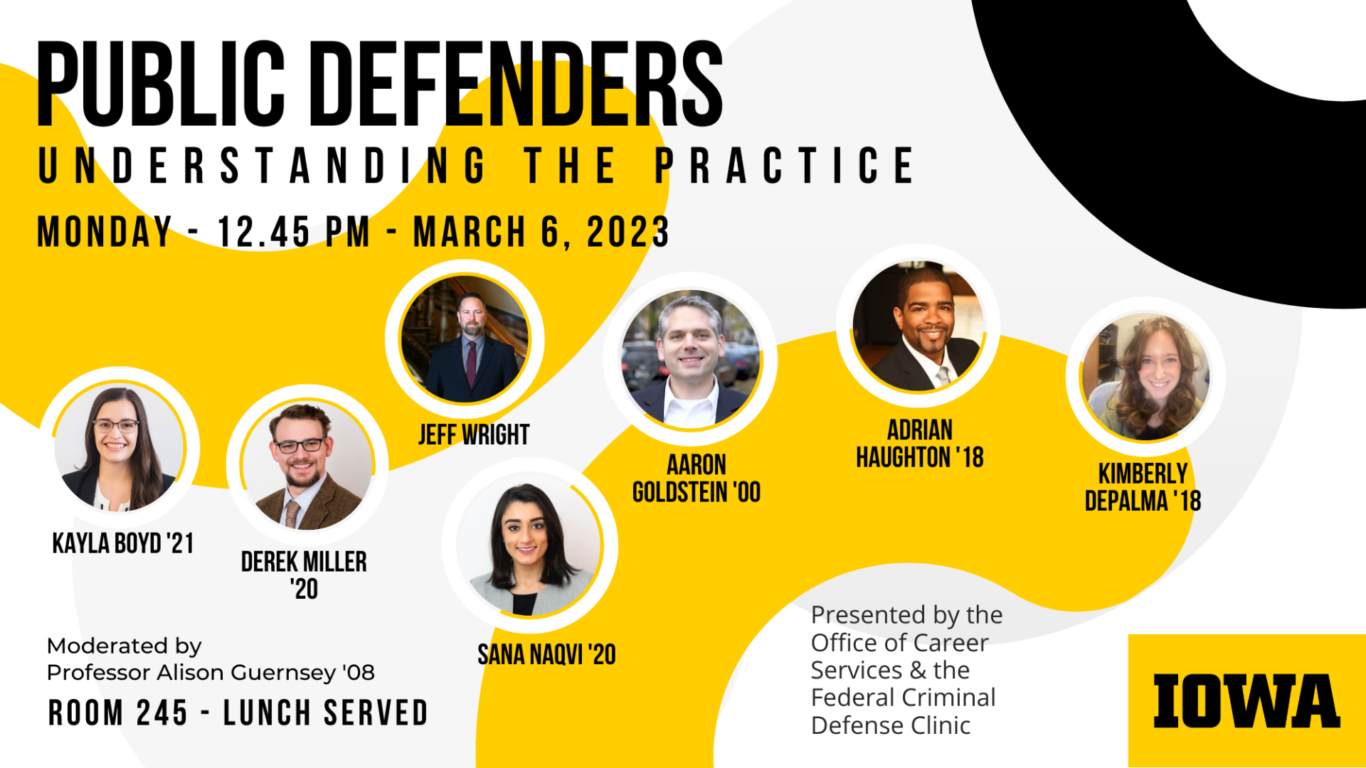 Public Defenders    Understanding the Practice    Monday - 12:45 pm - March 6, 2023        Kayla Boyd '21    Derek Miller '20    Jeff Wright    Sana Naqvi '20    Aaron Goldstein '00    Adrian Haughton "18    Kimberly DePalma '18    Moderated by Professor Alison Guernsey '08    Room 245 - Lunch Served        Presented by the Office of Career Services & the Federal Criminal Defense Clinic        Iowa logo