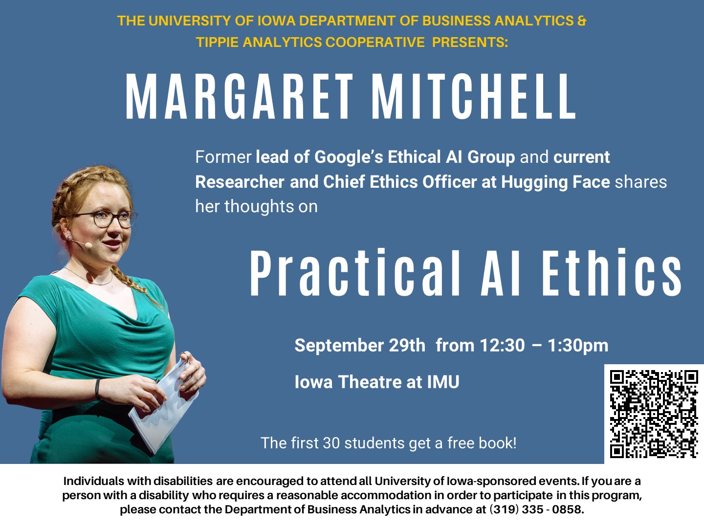 The University of Iowa Department of Business Analytics & Tippie Analytics Cooperative Present Margaret Mitchell, former lead of Google’s Ethical AI Group and current Researcher and Chief Ethics Officer at Hugging Face, speaking on Practical AI Ethics.  September 29, 12:30-1:30pm at the IMU Iowa Theatre.   The first 30 students get a free book!  Individuals with disabilities are encouraged to attend all University of Iowa-sponsored events. If you are a person with a disability who requires a reasonable accommodation in order to participate in this program, please contact the Department of Business Analytics in advance at (310) 335-0858.