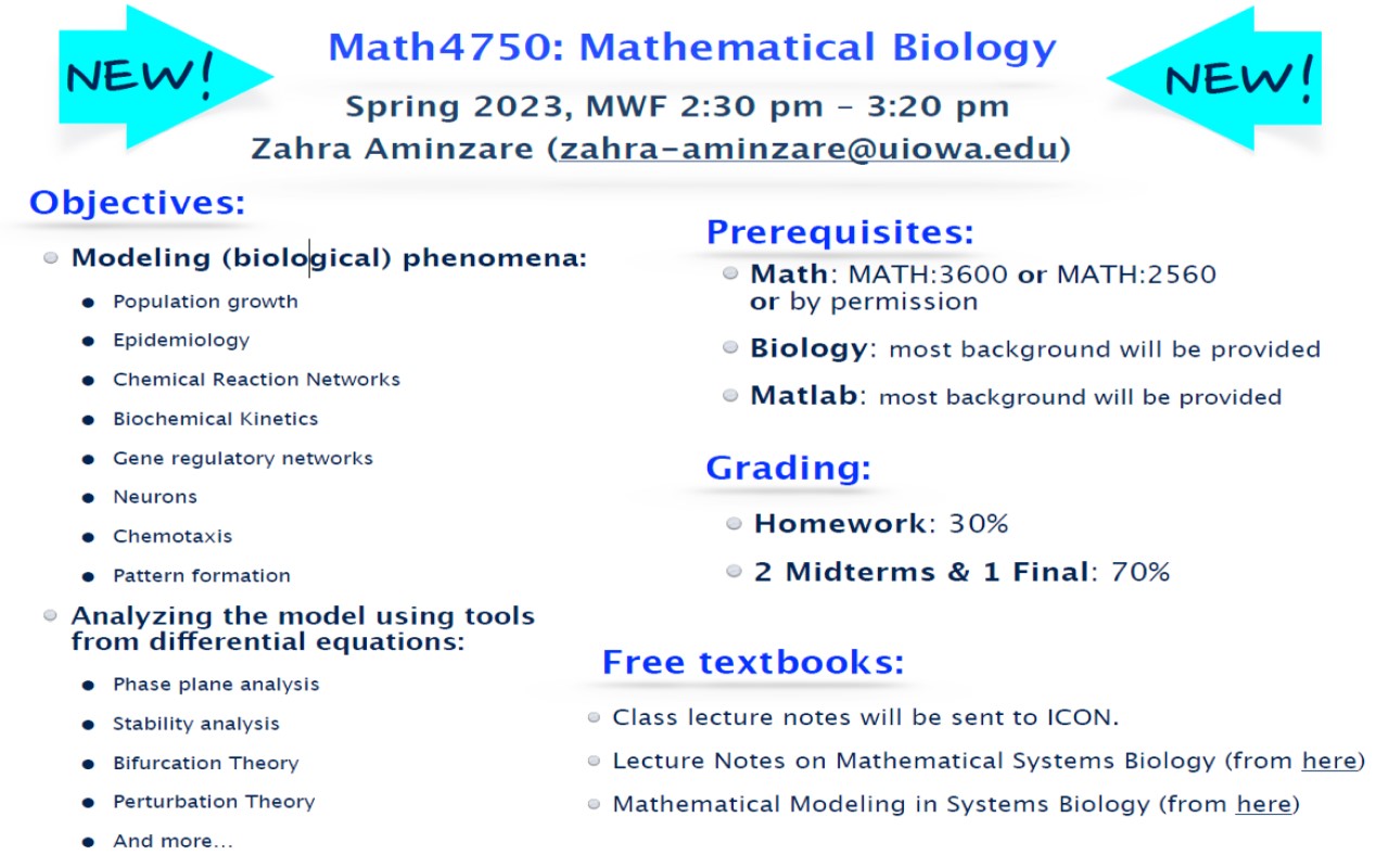 Objectives: Math: MATH:3600 or MATH:2560 or by permission Biology: most background will be provided Matlab: most background will be provided Homework: 30% 2 Midterms & 1 Final: 70% Class lecture notes will be sent to ICON. Lecture Notes on Mathematical Systems Biology (from here) Mathematical Modeling in Systems Biology (from here) Prerequisites: Grading: Free textbooks: Math4750: Mathematical Biology Spring 2023, MWF 2:30 pm – 3:20 pm Zahra Aminzare (zahra-aminzare@uiowa.edu) NEW! NEW! Modeling (biological) phenomena: • Population growth • Epidemiology • Chemical Reaction Networks • Biochemical Kinetics • Gene regulatory networks • Neurons • Chemotaxis • Pattern formation Analyzing the model using tools from differential equations: • Phase plane analysis • Stability analysis • Bifurcation Theory • Perturbation Theory • And more…