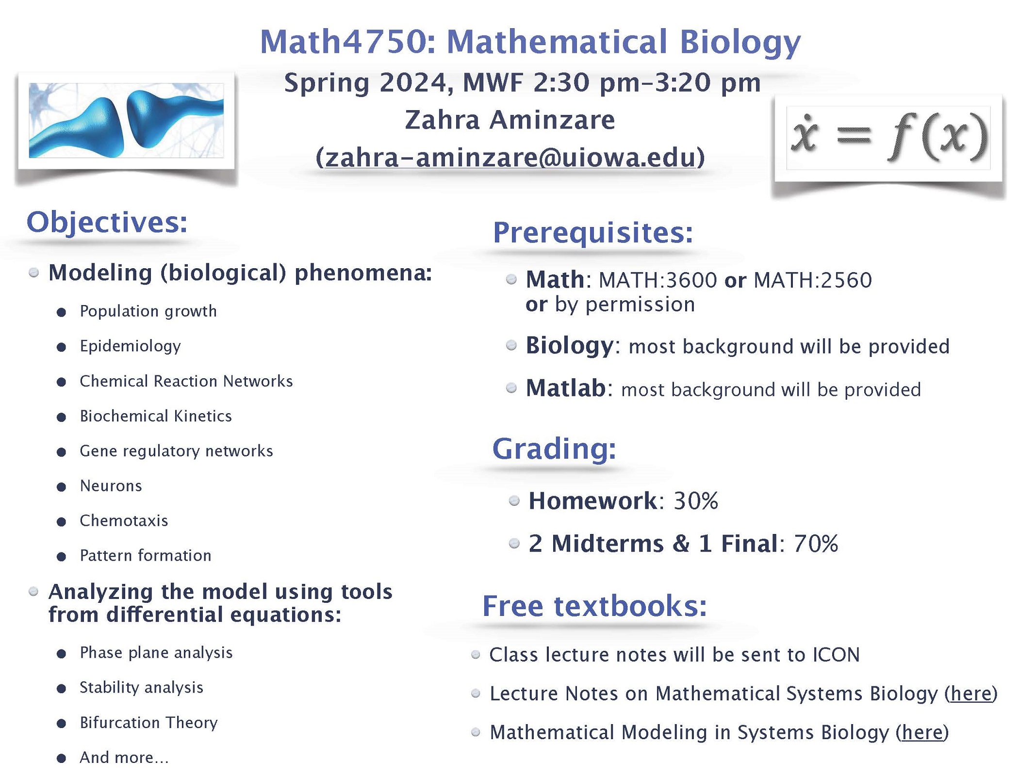 Objectives: Math: MATH:3600 or MATH:2560 or by permission Biology: most background will be provided Matlab: most background will be provided Homework: 30% 2 Midterms & 1 Final: 70% Class lecture notes will be sent to ICON Lecture Notes on Mathematical Systems Biology (here) Mathematical Modeling in Systems Biology (here) Prerequisites: Grading: Free textbooks: Math4750: Mathematical Biology Spring 2024, MWF 2:30 pm–3:20 pm Zahra Aminzare (zahra-aminzare@uiowa.edu) Modeling (biological) phenomena: • Population growth • Epidemiology • Chemical Reaction Networks • Biochemical Kinetics • Gene regulatory networks • Neurons • Chemotaxis • Pattern formation Analyzing the model using tools from differential equations: • Phase plane analysis • Stability analysis • Bifurcation Theory • And more…