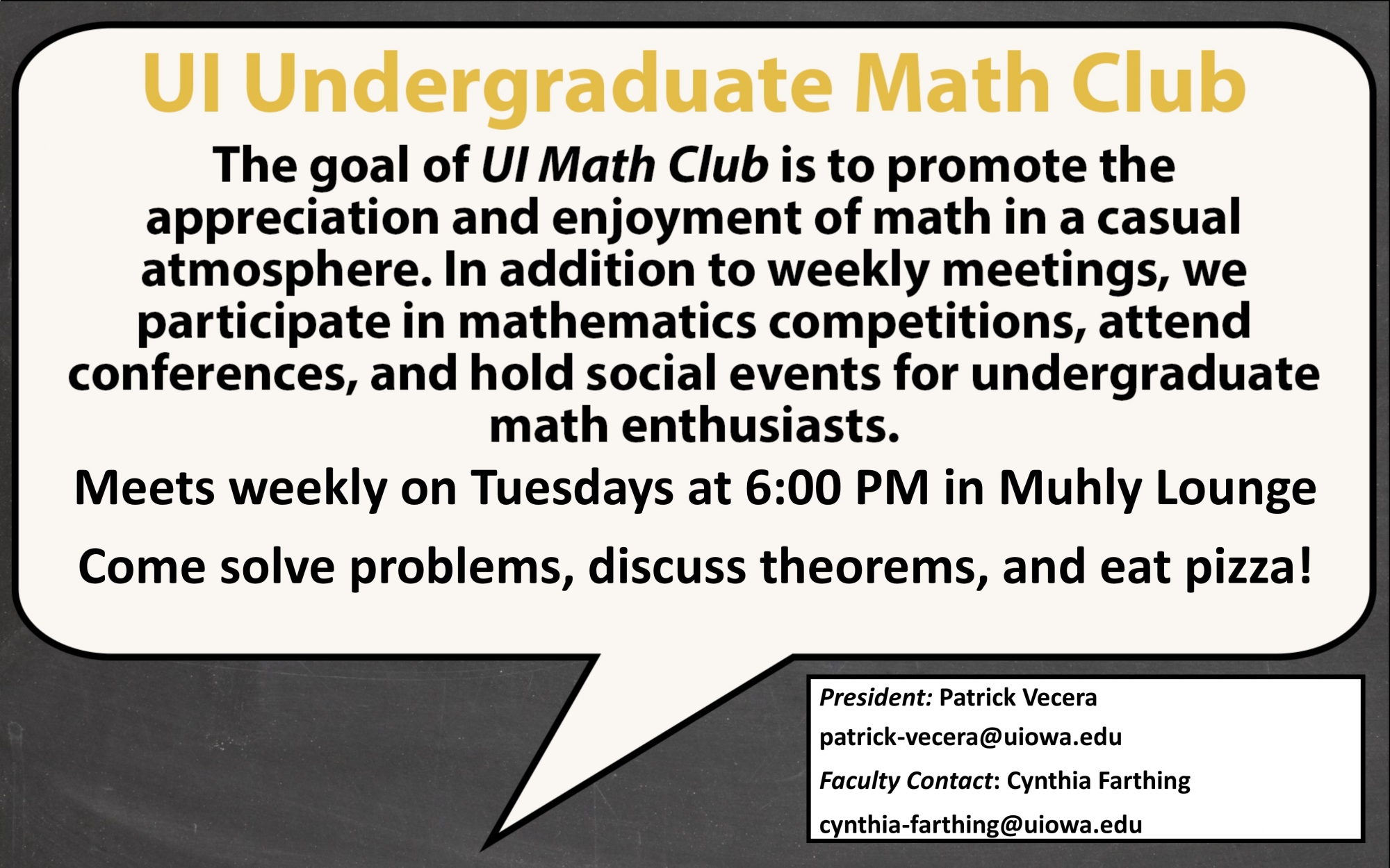 The goal of UI Math Club is to promote the appreciation and enjoyment of math in a casual atmosphere. In addition to weekly meetings, we participate in mathematics competitions, attend conferences, and hold social events for undergraduate math enthusiasts.                                                                                                                                                                                                                                                                                      Meetings are held every week, which will be normally on Mondays, 6:00pm. Food provided every other meeting. President: Patrick Vecera patrick-vecera@uiowa.edu Faculty Contact: Cynthia Farthing cynthia-farthing@uiowa.edu