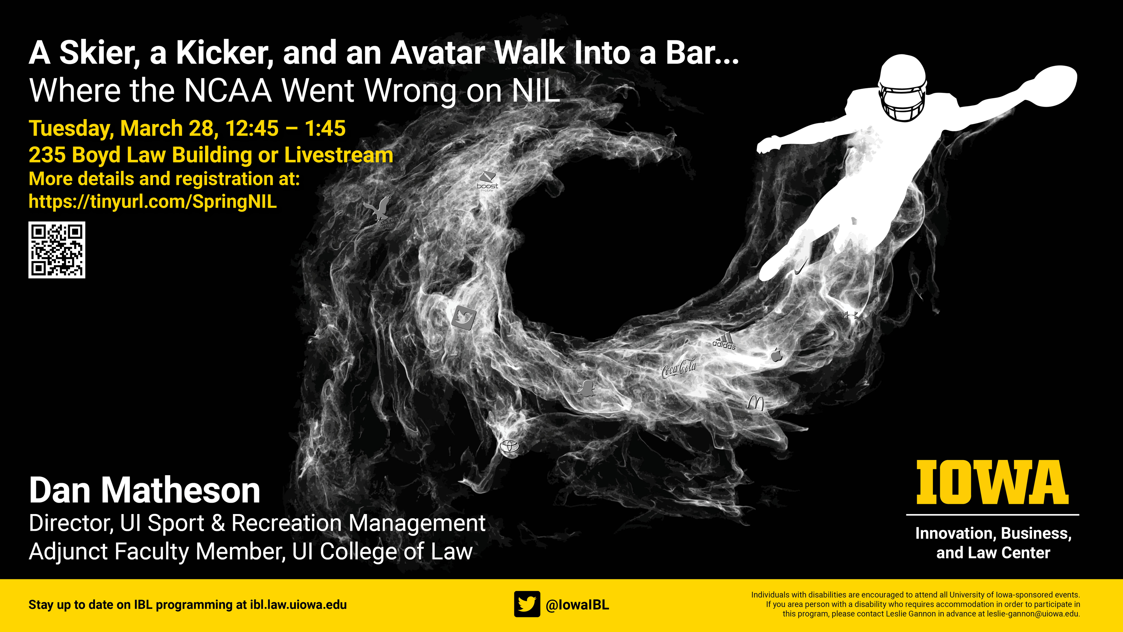 A skier, a kicker, and an avatar walk into a bar - where the NCAA went wrong on NIL. Tuesday, March 28, 12:45 - 1:45 at 235 Boyd Law Building or Live stream. More details and registration at: https://tinyurl.com/SpringNIL        Dan Matheson, director of UI Sport & Recreation Management, Adjunct Faculty Member, UI College of Law        Stay up to date on IBL programming at ibl.law.uiowa.edu