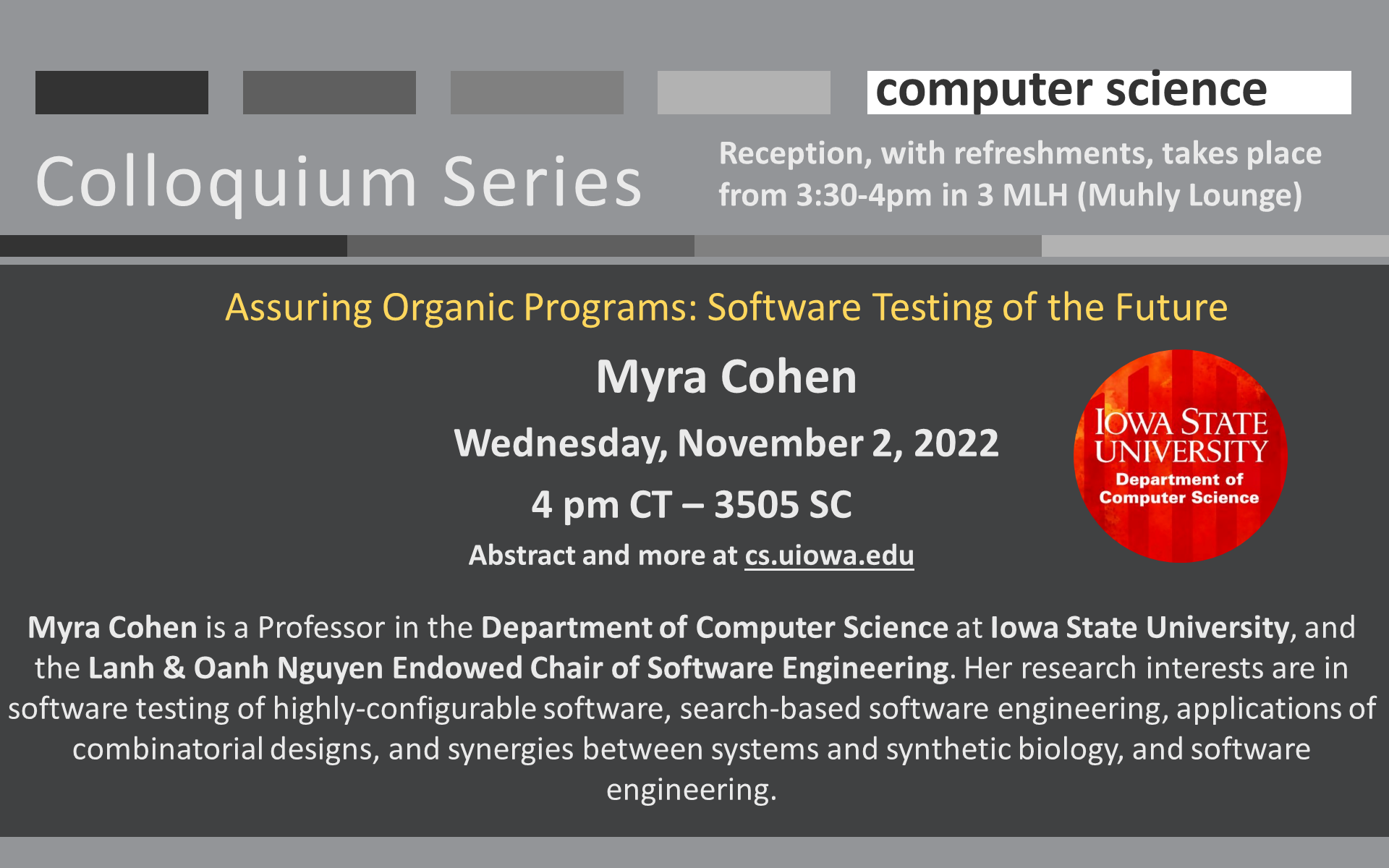 University of Iowa Computer Science Colloquium Series - Assuring Organic Programs: Software Testing of the Future Myra Cohen Wednesday, November 2, 2022 4 pm CT – 3505 SC Abstract and more at cs.uiowa.edu  Myra Cohen is a Professor in the Department of Computer Science at Iowa State University, and the Lanh & Oanh Nguyen Endowed Chair of Software Engineering. Her research interests are in software testing of highly-configurable software, search-based software engineering, applications of combinatorial designs, and synergies between systems and synthetic biology, and software engineering.  Reception, with refreshments, takes place from 3:30-4pm in 3 MLH (Muhly Lounge)