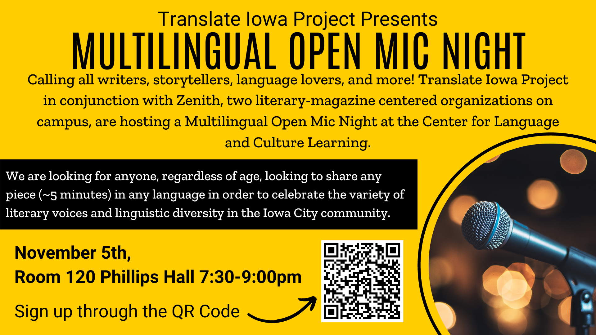 Translate Iowa Project Presents MULTILINGUAL OPEN MIC NIGHT. Calling all writers, storytellers, language lovers, and more! Translate Iowa Project in conjunction with Zenith, two literary-magazine centered organizations on campus, are hosting a Multilingual Open Mic Night at the Center for Language and Culture Learning. We are looking for anyone, regardless of age, looking to share any piece (~5 minutes) in any language in order to celebrate the variety of literary voices and linguistic diversity in the Iowa City community. November 5th,  Room 120 Phillips Hall 7:30-9:00pm. Sign up at https://docs.google.com/document/u/0/d/1mSqDLEDu5WvpRA7_naGXea_3hqCcdY9KBuMLRcwXGWw/mobilebasic