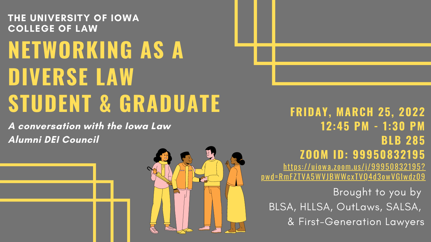 The University of Iowa College of Law        Networking as a Law Student & Graduate: A Conversation with the Iowa Law Alumni DEI Council        Friday, March 25, 2022    12:45 pm - 1:30 pm    BLB 285    Zoom ID: 99950832195    https://proxy.qualtrics.com/proxy/?url=https%3A%2F%2Fuiowa.zoom.us%2Fj%2F99950832195%3Fpwd%3DRmFZTVA5WVJBWWcxTVQ4d3owVGlwdz09&token=IXBewWXYtispZEK7AZxyP%2BvFvNCI7t%2BNbBsbU%2FN9J8Y%3D        Brought to you by BLSA, HLLSA, OutLaws, SALSA, & First-Generation Lawyers    