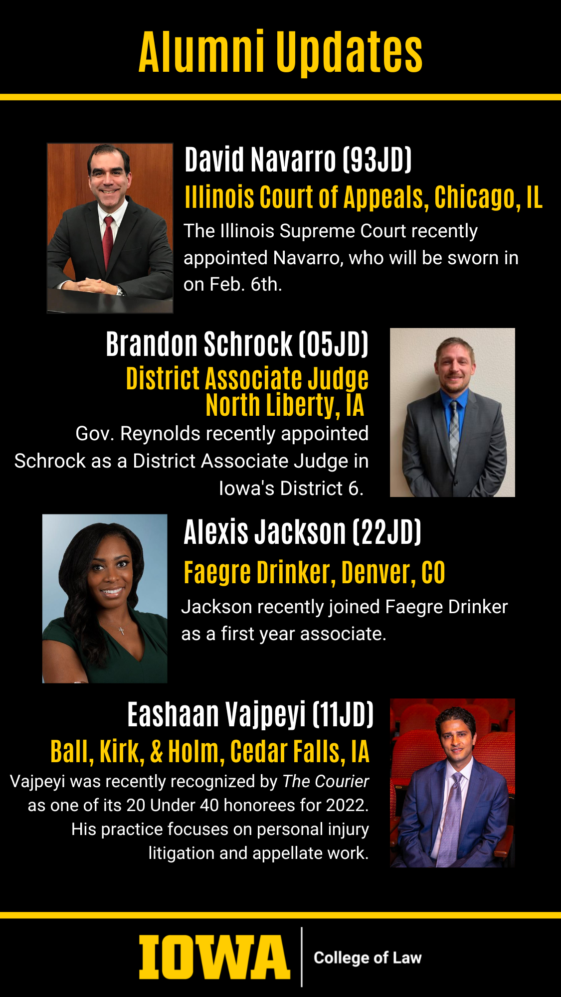 Alumni Updates: David Navarro (93JD) Illinois Court of Appeals, Chicago, IL The Illinois Supreme Court recently appointed Navarro, who will be sworn in on Feb. 6th. Brandon Schrock (05JD) District Associate Judge North Liberty, IA Gov. Reynolds recently appointed Schrock as a District Associate Judge in Iowa's District 6.Alexis Jackson (22JD) Faegre Drinker, Denver, CO Jackson recently joined Faegre Drinker as a first year associate.Eashaan Vajpeyi (11JD) Ball, Kirk, & Holm, Cedar Falls, IA Vajpeyi was recently recognized by The Courier as one of its 20 Under 40 honorees for 2022. His practice focuses on personal injury litigation and appellate work.