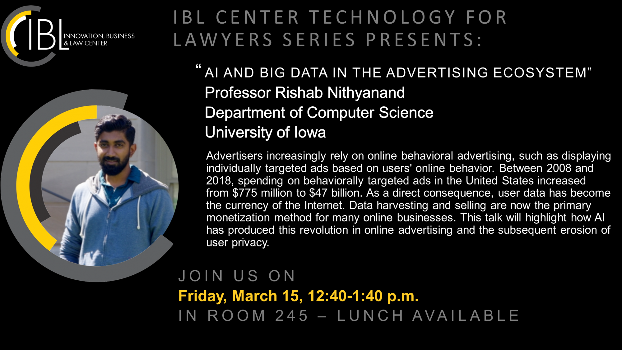 IBL Center Technology for Lawyers Series: Prof. Rishab Nithyanand on "A.I. and Big Data in the Advertising Ecosystem" Professor Rishab Nithyanand of the UI Dept. of Computer Science will present on "A.I. and Big Data in the Advertising Ecosystem."  Advertisers increasingly rely on online behavioral advertising, such as displaying individually targeted ads abased on users' online behavior.  Between 2008 and 2018, spending on behaviorally targeted ads in the US increased from $775 million to $47 billion.  While behavioral advertising has become the holy grail of online advertisers, its effectiveness relies on the quantity and quality of data available about an individual.  As a direct consequence, respect for user privacy has taken a back seat to profit margins, and user data has become the currency of the Internet.  Data harvesting and selling are now the primary monetization method for many online businesses.  This talk will highlight how AI has produced this revolution in online advertising and the subsequent erosion of user privacy.  Lunch will be available.  The presentation runs in BLB 245 from 12:40-1:40 with a Q&A session to follow.