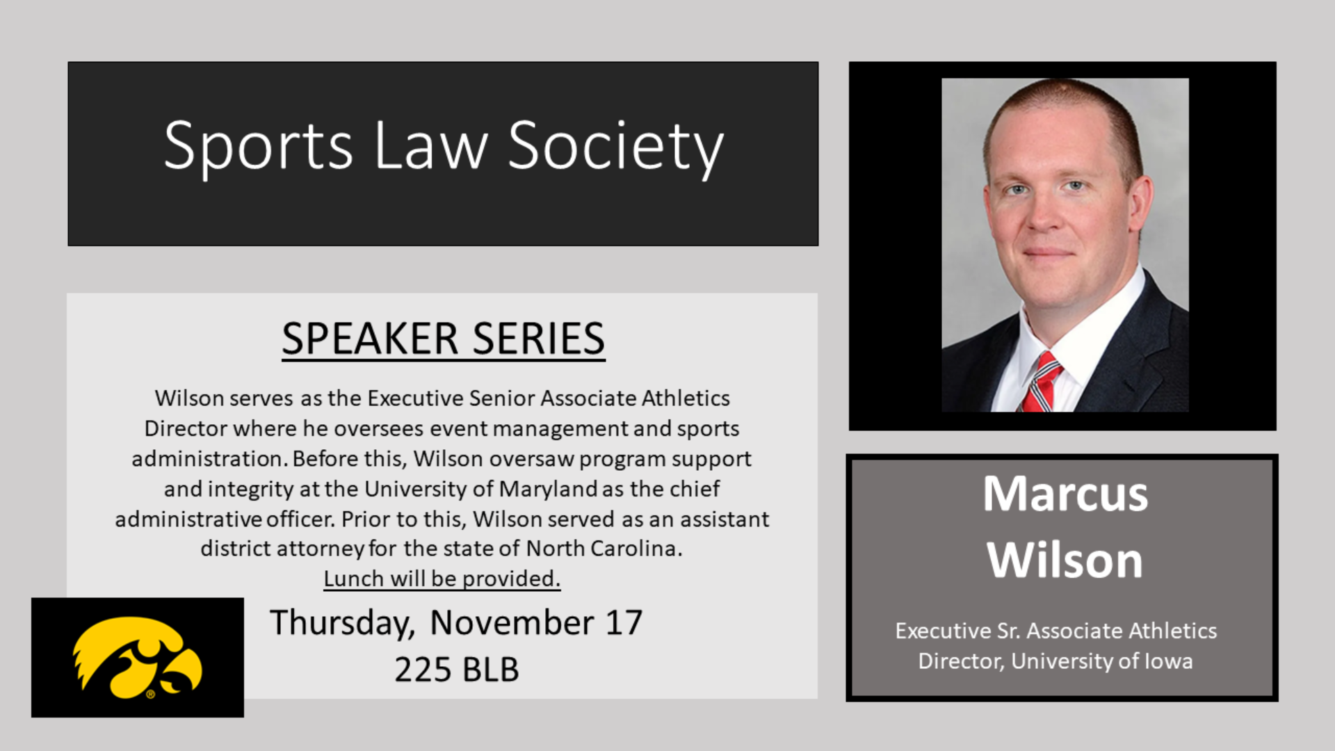 Sports Law Society speaker series.    Marcus Wilson, Executive Sr. Associate Athletics Director, University of Iowa    Thursday, November 17, 225 BLB    Wilson serves as the Executive Senior Associate Athletics Director where he oversees event management and sports administration. Before this, Wilson oversaw program support and integrity at the University of Maryland as the chief administrative officer. Prior to this, Wilson served as an assistant district attorney for the state of North Carolina.    Lunch will be provided.