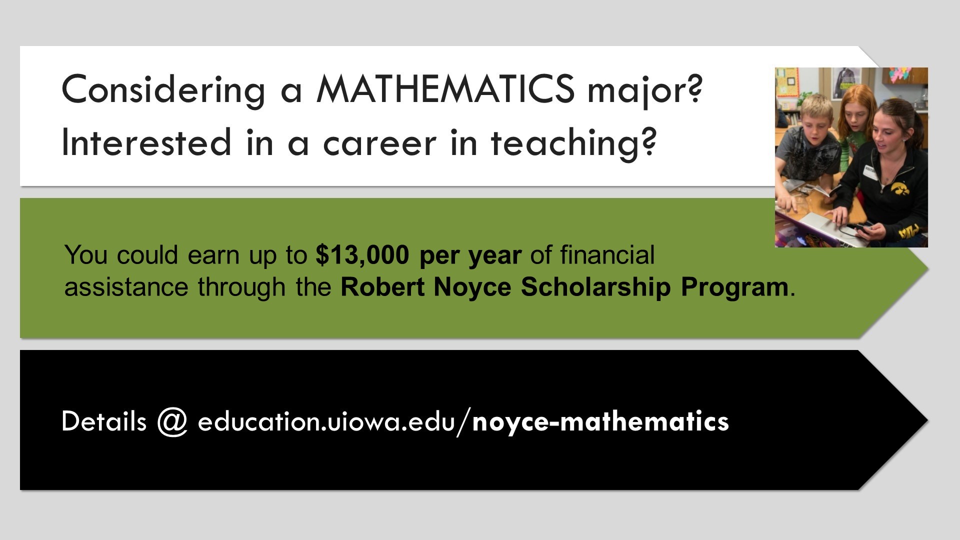 Considering a Mathematics Major? Interested in a career in teaching? Robert Noyce Scholarship Program. education.uiowa.edu/noyce-mathematics
