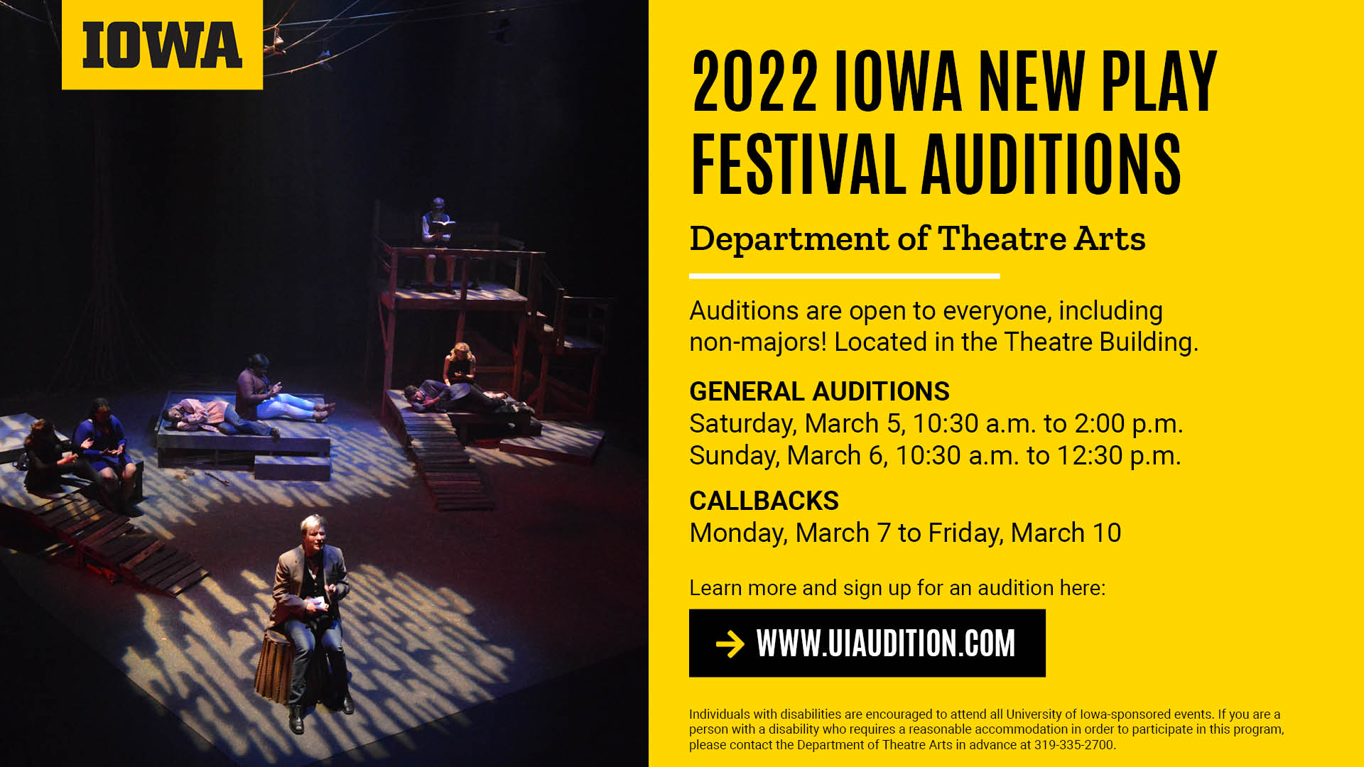 2022 Iowa New Play Festival Auditions Department of Theatre Arts Auditions are open to everyone, including non-majors! Located in the Theatre Building. General auditions Saturday, march 5 10:30 a.m. - 2 p.m. Sunday, March 6 10:30 a.m. - 12:30 p.m. Callbacks Monday, March 7 - Friday, March 10. Learn more and sign up: www.uiaudition.com