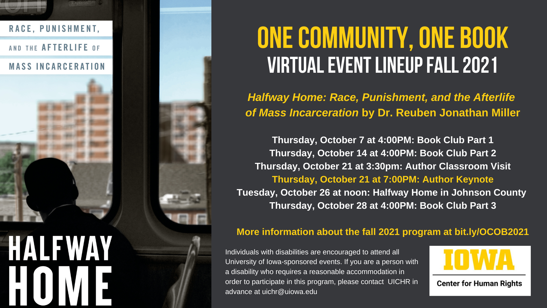 One Community, One Book    Virtual event lineup Fall 2021    Halfway Home: Race, Punishment, and the Afterlife    of Mass Incarceration by Dr. Reuben Jonathan Miller        Thursday, October 7 at 4:00PM: Book Club Part 1    Thursday, October 14 at 4:00PM: Book Club Part 2    Thursday, October 21 at 3:30pm: Author Classroom Visit    Thursday, October 21 at 7:00PM: Author Keynote    Tuesday, October 26 at noon: Halfway Home in Johnson County    Thursday, October 28 at 4:00PM: Book Club Part 3        More information about the fall 2021 program at bit.ly/OCOB2021    