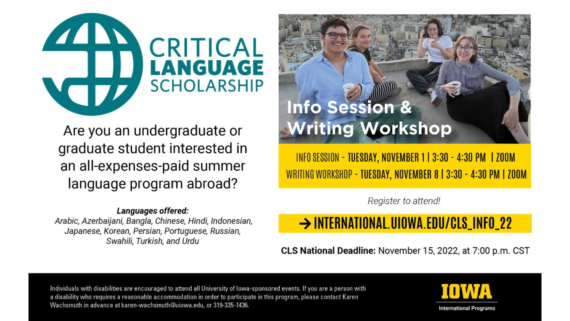 Critical Language Scholarship: Are you an undergraduate or graduate student interested in an all-expenses-paid summer language program abroad? Languages offered: Arabic, Azerbaijani, Bangla, Chinese, Hindi, Indonesian, Japanese, Korean, Persian, Portuguese, Russian, Swahili, Turkish, and Urdu. Info Session: Tuesday November 1 via Zoom from 3:30 PM to 4:30 PM. Writing Workshop: Tuesday November 8 via Zoom from 3:30 PM to 4:30 PM. Register to attend at international.uiowa.edu/cls_info_22