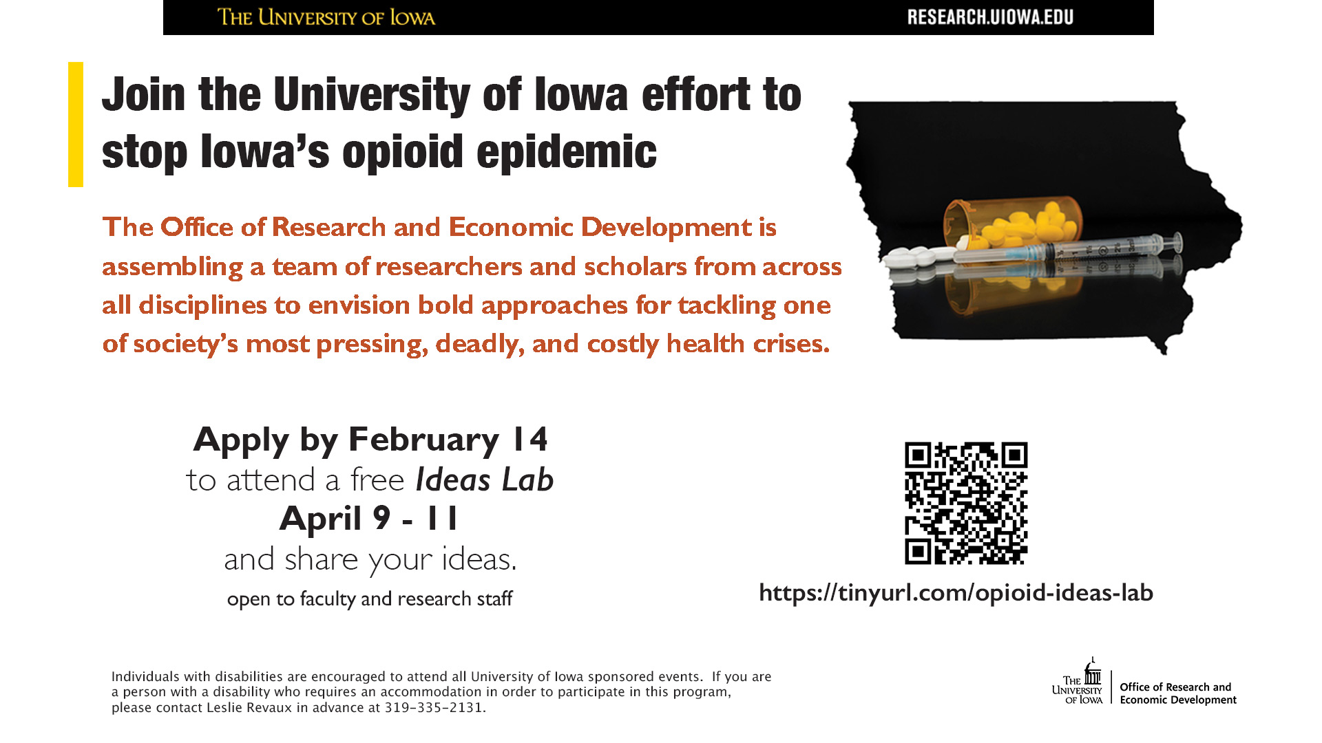 Join the University of Iowa effort to stop Iowa's opioid epidemic.  The office of Research and Economic Development is assembling a team of researchers and scholars from across all disciplines to envision bold approaches for tackling one of society's most pressing, deadly, and costly health crises. Apply by February 14 to attend a free Ideas Lab April 9-11 and share your ideas. Open to faculty and research staff. Individuals with disabilities are encouraged to attend all UI sponsored events. If you are a person with a disability who requires an accommodation to participate in this program, please contact Leslie Revaux in advance at 319-335-2131