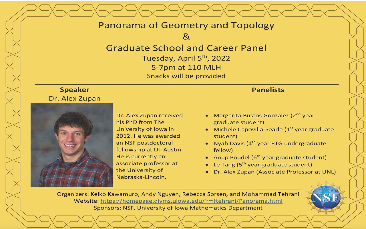 Panorama of Geometry and Topology & Graduate School and Career Panel Tuesday, April 5th, 2022 5-7pm at 110 MLH Snacks will be provided Dr. Alex Zupan received his PhD from The University of Iowa in 2012. He was awarded an NSF postdoctoral fellowship at UT Austin. He is currently an associate professor at the University of Nebraska-Lincoln. Speaker Dr. Alex Zupan _______________________________________________________________________ Organizers: Keiko Kawamuro, Andy Nguyen, Rebecca Sorsen, and Mohammad Tehrani Website: https://homepage.divms.uiowa.edu/~mftehrani/Panorama.html Sponsors: NSF, University of Iowa Mathematics Department Panelists • Margarita Bustos Gonzalez (2nd year graduate student) • Michele Capovilla-Searle (1st year graduate student) • Nyah Davis (4th year RTG undergraduate fellow) • Anup Poudel (6th year graduate student) • Le Tang (5th year graduate student) • Dr. Alex Zupan (Associate Professor at UNL)