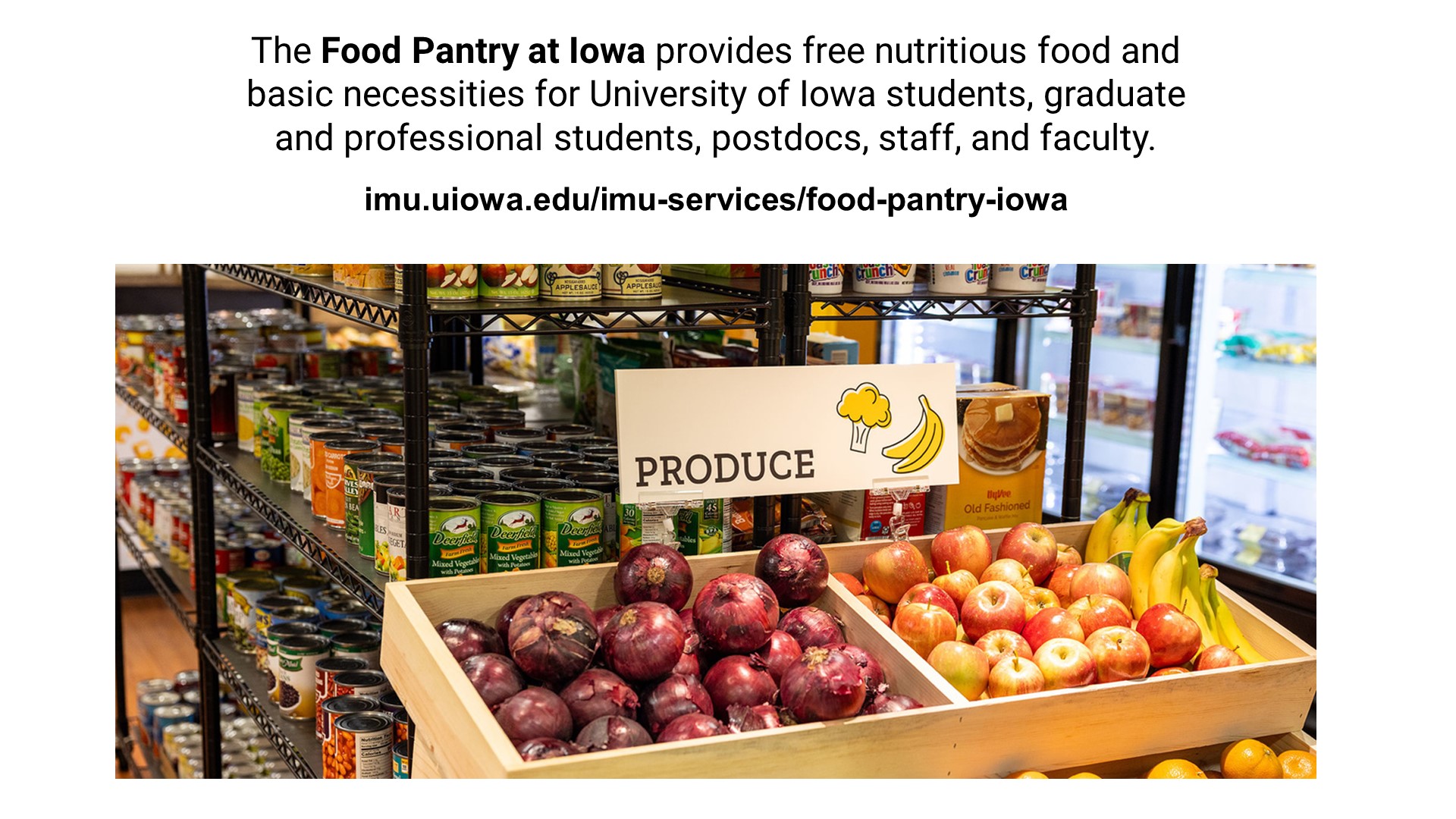 The Food Pantry at Iowa provides free nutritious food and basic necessities for University of Iowa students, graduate and professional students, postdocs, staff, and faculty.  imu.uiowa.edu/imu-services/food-pantry-iowa