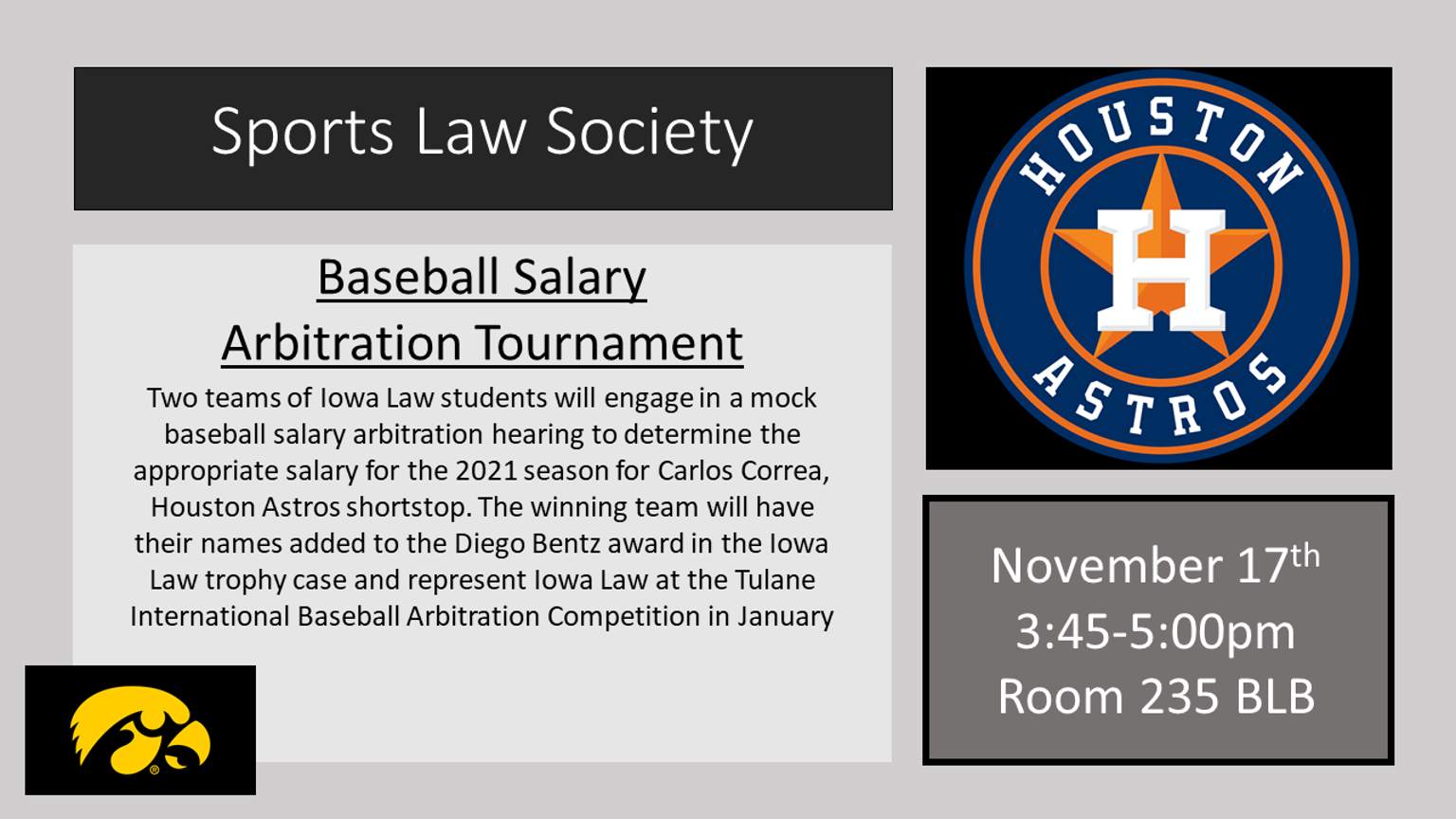  Sports Law Society    Baseball Salary Arbitration Tournament        Two teams of Iowa Law students will engage in a mock baseball salary arbitration hearing to determine the appropriate salary for the 2021 season for Carlos Correa, Houston Astros shortstop. The winning team will have their names added to the Diego Bentz award in the Iowa Law trophy case and represent Iowa Law at the Tulane International Baseball Arbitration Competition in January        November 17th    3:45-5:00pm    Room 235 BLB