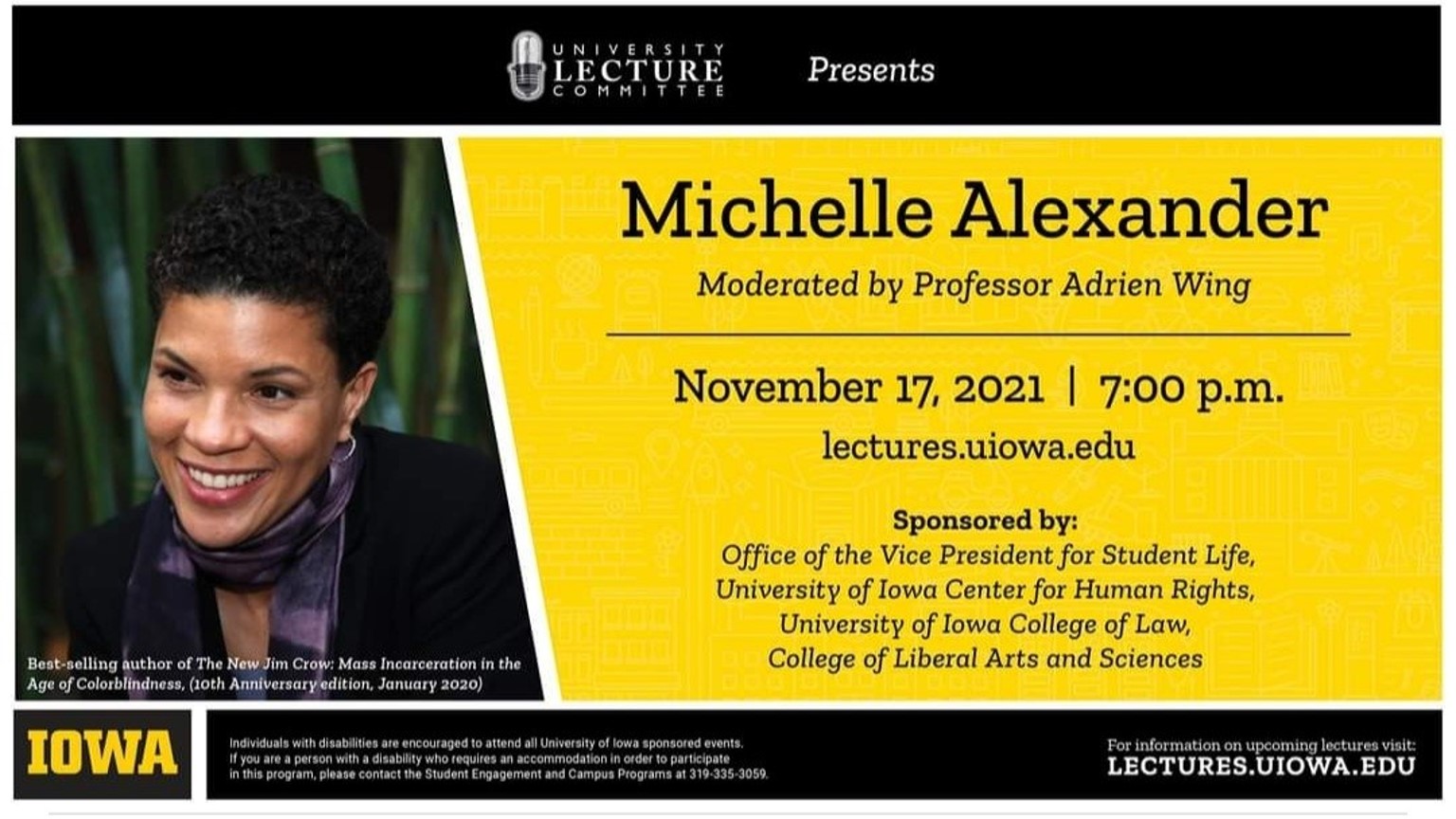 University Lecture Committee presents Michelle Alexander, moderated by Professor Adrien Wing. November 17, 2021 - 7:00 p.m. lectures.uiowa.edu Sponsored by: Office of the Vice President of Student Life, University of Iowa Center for Human Rights, University of Iowa College of Law, and the College of Liberal Arts and Sciences.