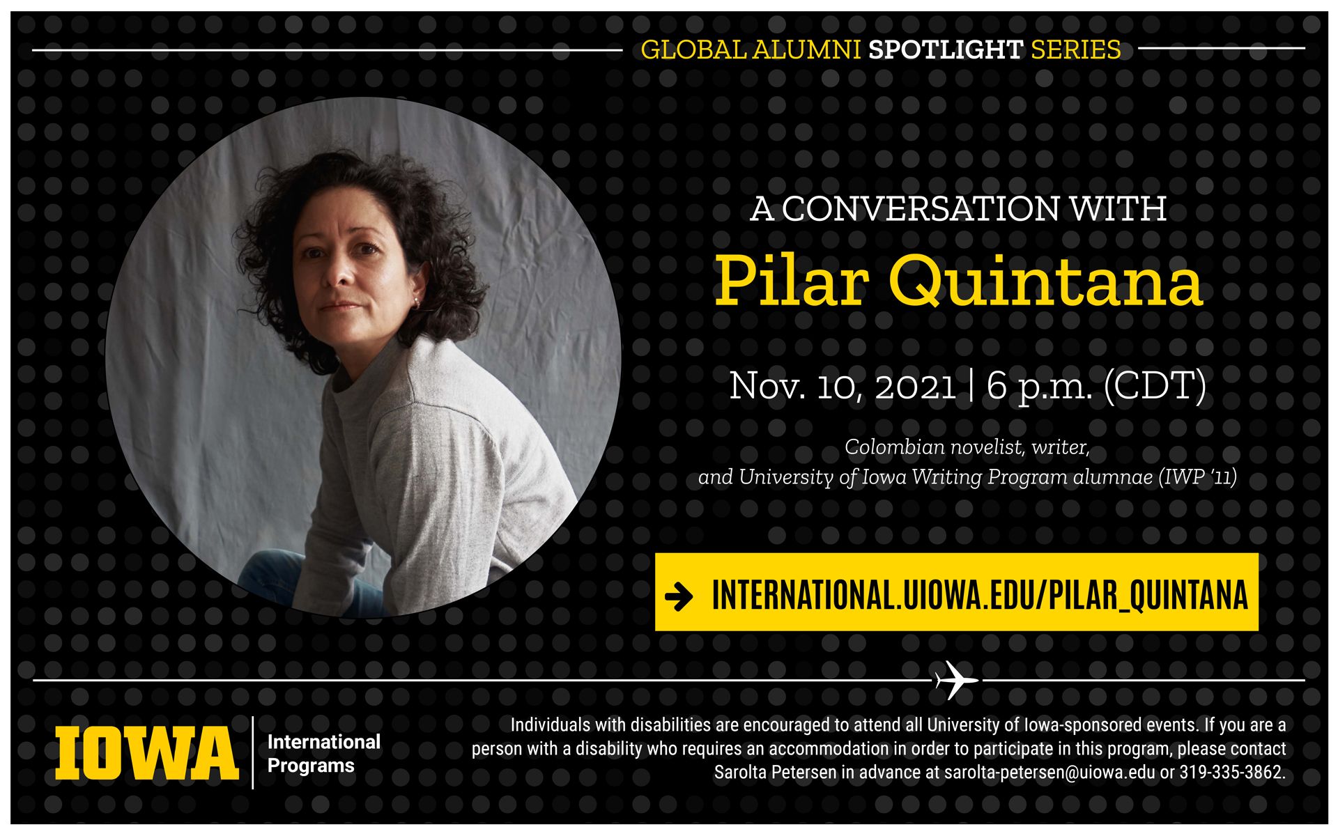 Global alumni spotlight series presents a conversation with Pilar Quintana on November 10 2021 at 6pm CDT. Colombian novelist, writer, and University of Iowa Writing Program alumnae (IWP 11). Find out more at international.uiowa.edu/pilar_quintana Individuals with disabilities are encouraged to attend all University of Iowa-sponsored events. If you are a person with a disability who requires a reasonable accommodation in order to participate in this program, please contact Sarolta Petersen in advance at sarolta-petersen@uiowa.edu.