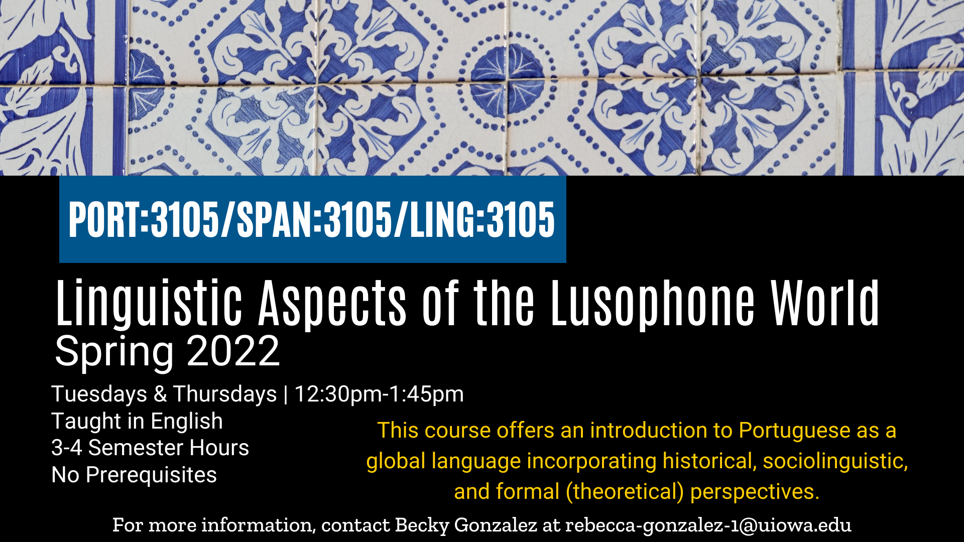 PORT:3105/SPAN:3105/LING:3105: Linguistic Aspects of the Lusophone World  Spring 2022  Tuesday/Thursday 12:30pm-1:45pm Taught in English 4 semester hours no prerequisites This course offers an introduction to Portuguese as a global language incorporating historical, sociolinguistic, and formal (theoretical) perspectives. for more information contact Becky Gonzalez at rebecca-gonzalez-1@uiowa.edu