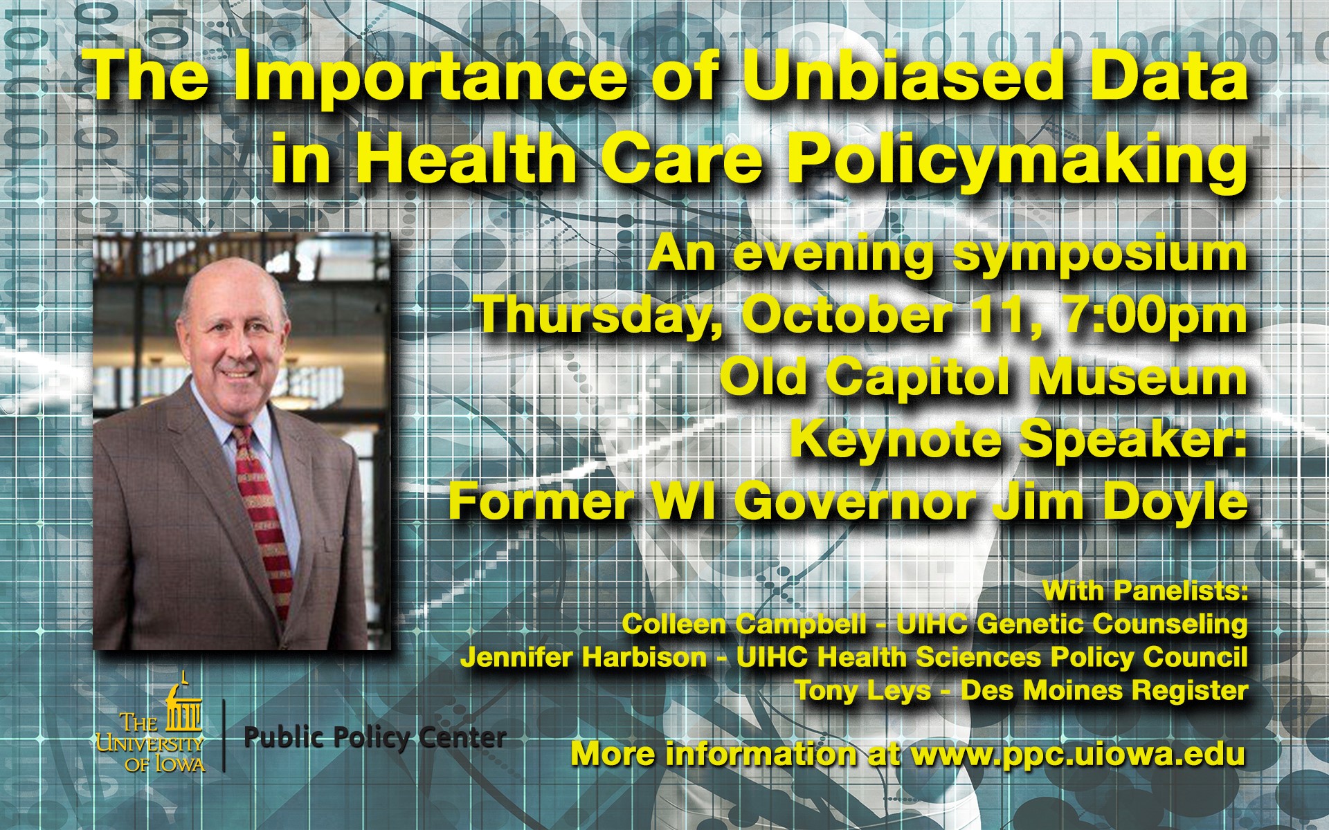 The Importance of Unbiased Data in health care policymaking. An evening symposium.  Thursday, October 11, 7 p.m., Old Capitol Museum, Keynote speaker: Former WI Governor Jim Doyle with panelists: Colleen Campbell - UIHC Genetic Counseling, Jennifer Harbison - UIHC Health Sciences Policy Council, and Tony Leys - Des Moines Register; more information - www.ppc.uiowa.edu 