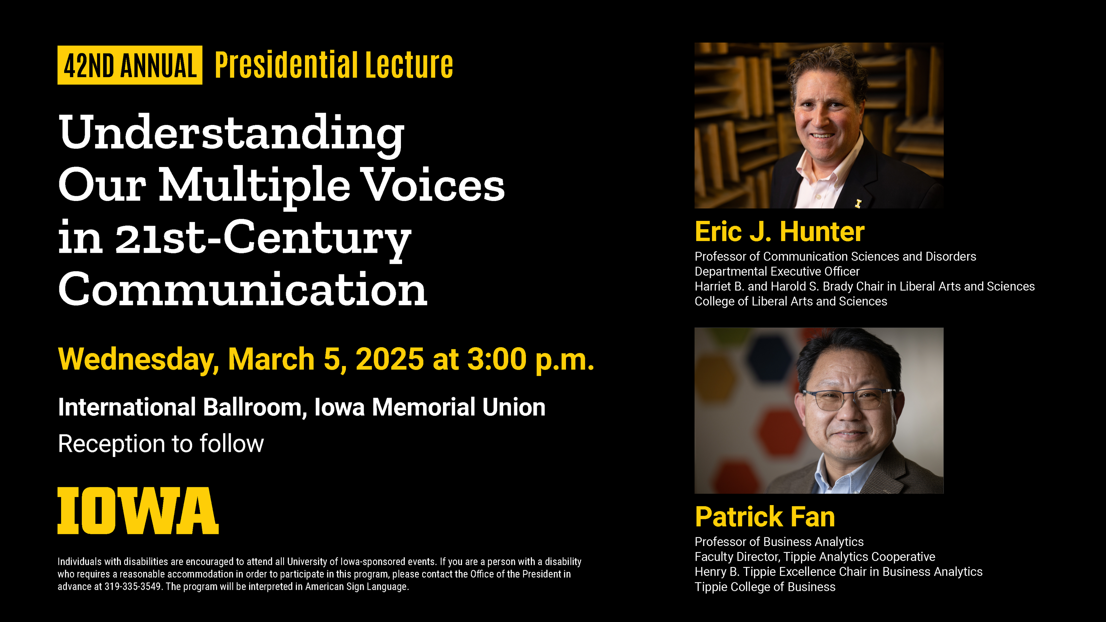 Wednesday, March 5, 3 p.m., IMU Ballroom “Understanding Our Multiple Voices in 21st-Century Communication" Professors Eric J. Hunter, Harriet B. and Harold S. Brady Chair in Liberal Arts and Sciences, and Patrick Fan, Henry B. Tippie Excellence Chair in Business Analytics