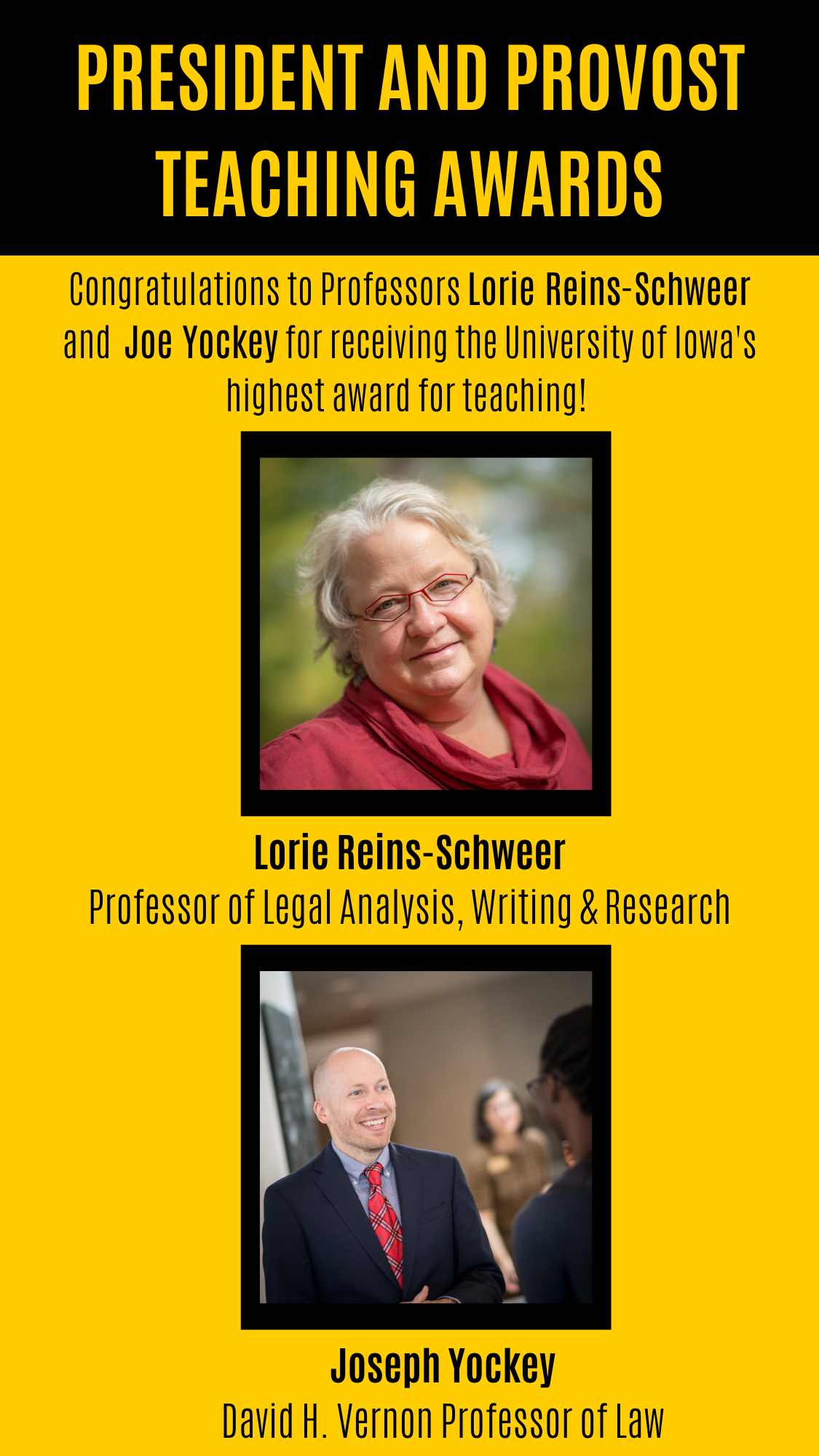  PRESIDENT AND PROVOST TEACHING AWARDS Congratulations to Professors Lorie Reins-Schweer and  Joe Yockey for receiving the University of Iowa's highest award for teaching! Lorie Reins-Schweer Professor of Legal Analysis, Writing & Research Joseph Yockey David H. Vernon Professor of Law