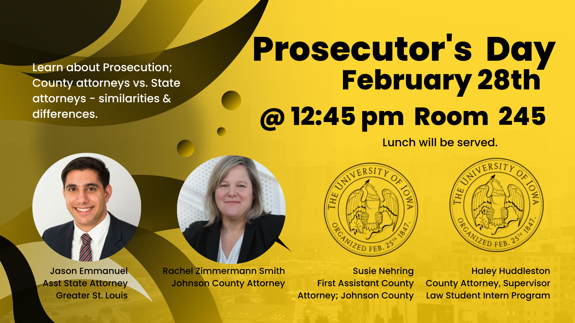 Prosecutor's Day    February 28th    @ 12:45 pm Room 245    Lunch will be served        Learn about Prosecution: County Attorneys vs. State attorneys - similarities & differences.        Jason Emmanuel, Assistant State Attorney, Greater St. Louis    Rachel Zimmermann Smith, Johnson County Attorney    Susie Nehring, First Assistant County Attorney;p Johnson County    Haley Huddleston, County attorney, Supervisor Law Student Intern Program