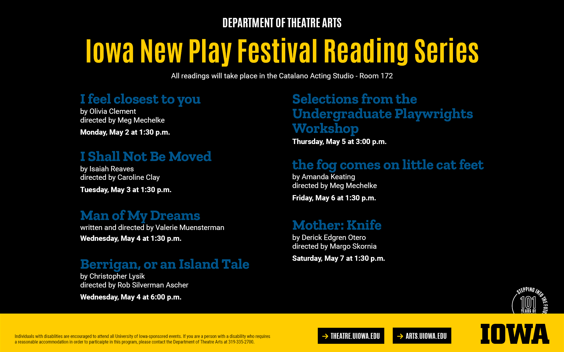 Iowa New Play Festival Reading Series. All readings will take place in Room 172. Visit theatre.uiowa.edu/production/new-play-festival for the complete lineup.Individuals with disablities are encouraged to attend all University of Iowa-sponsored events. If you are a person with a disability who requires  a reasonable accommodation in order to particaipte in this program, please contact the Department of Theatre Arts at 319-335-2700.
