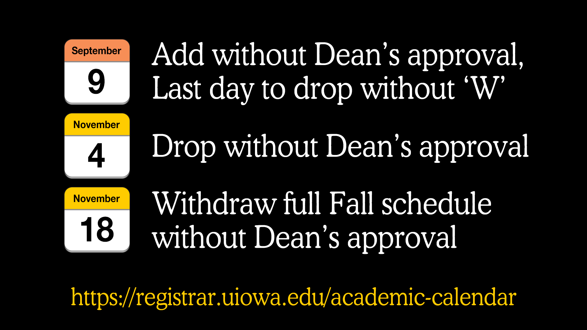September 9, 2019 - Add without Dean's approval, last day to drop without 'W'. November 4, 2019 - Drop without Dean's approval. November 18, 2019 - Withdraw full Fall schedule without Dean's approval. https://registrar.uiowa.edu/academic-calendar.
