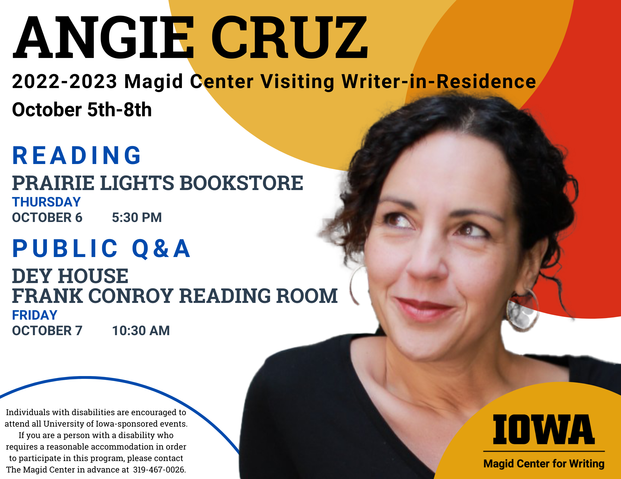 Photo of writer Angie Cruz with colorful circles and University of Iowa logo. Text reads, “Angie Cruz, 2022-2023 Magid Center Visiting Writer-in-Residence, October 5th through 8th. Reading at Prairie Lights Bookstore, Thursday, October 6, 5:30 PM. Public Q&A at Dey House, Frank Conroy Reading Room, Friday, October 7, 10:30 AM. Contact the Magid Center at 319-467-0026 for accessibility needs or questions.