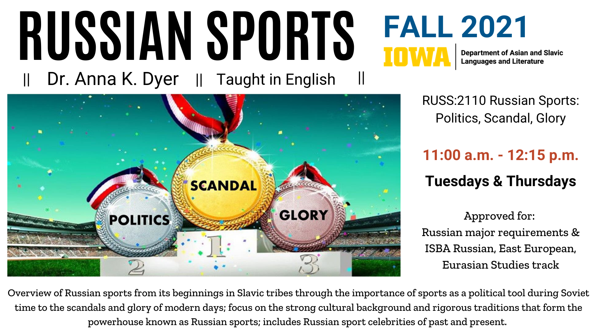 Russian Sports taught by Dr. Anna K Dyer in English. Course code RUSS:2110 Russian Sports: Politics, Scandal, Glory. 11 am to 12 15 pm on Tuesdays and Thursday in the Fall 2021 semester. Approved for:  Russian major requirements & ISBA Russian, East European, Eurasian Studies track. Overview of Russian sports from its beginnings in Slavic tribes through the importance of sports as a political tool during Soviet time to the scandals and glory of modern days; focus on the strong cultural background and rigorous traditions that form the powerhouse known as Russian sports; includes Russian sport celebrities of past and present. 