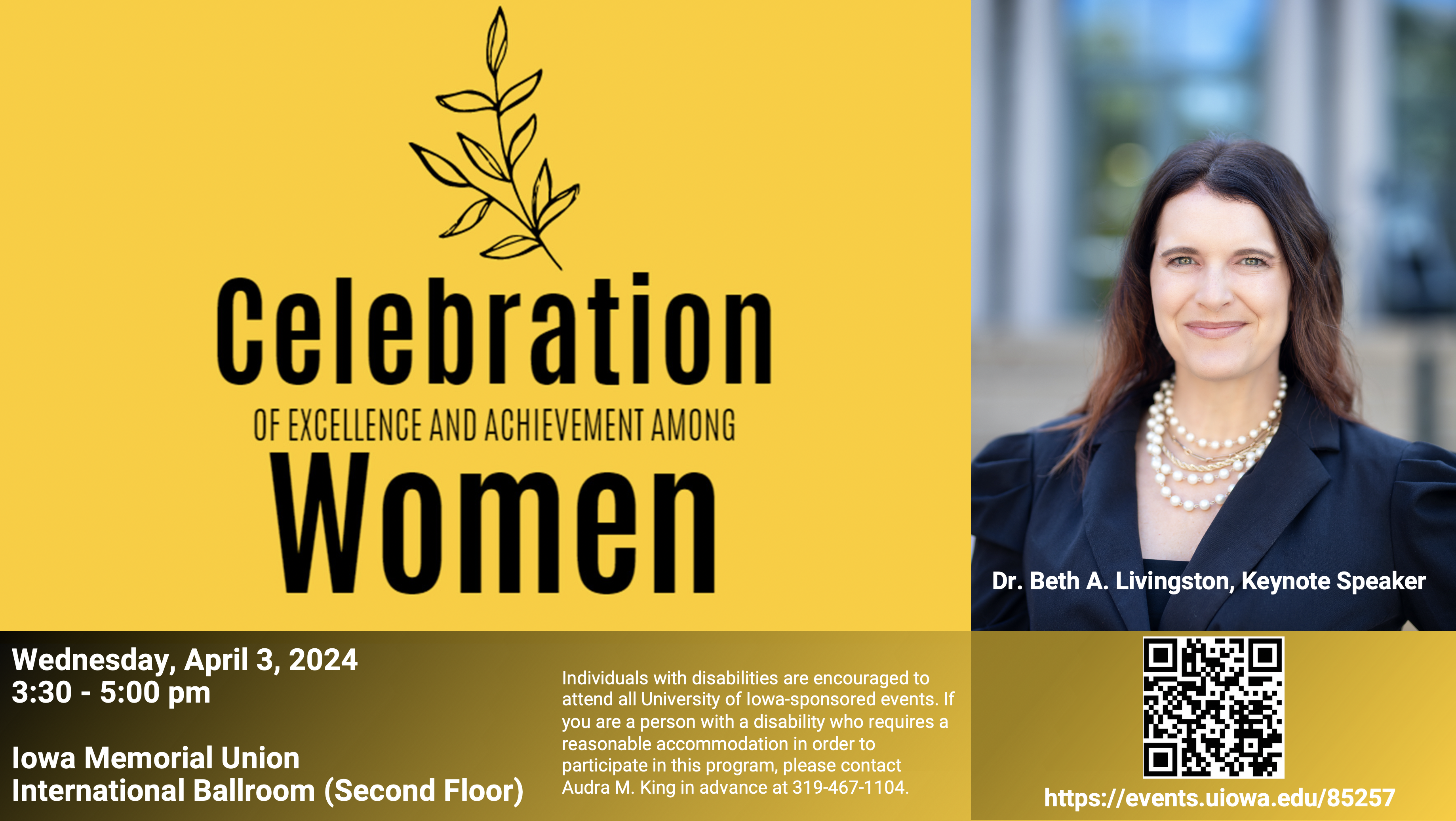 Celebration of Excellence in Women - Wednesday, April 3, 20243:30 - 5:00 pm Iowa Memorial UnionInternational Ballroom (Second Floor) Dr. Beth A. Livingston, Keynote Speaker Individuals with disabilities are encouraged to attend all University of Iowa-sponsored events. If you are a person with a disability who requires a reasonable accommodation in order to participate in this program, please contact Audra M. King in advance at 319-467-1104.