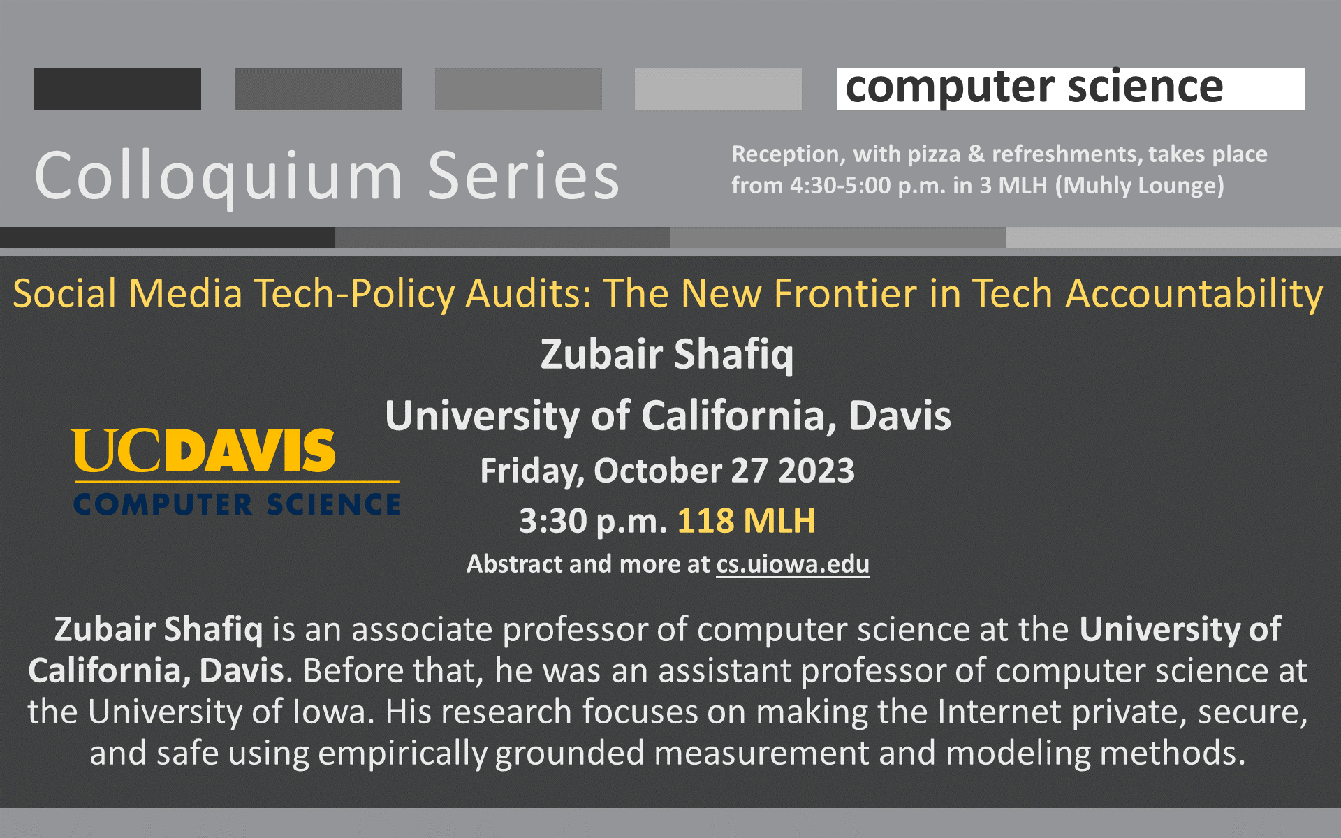 Computer Science - Colloquium: Social Media Tech-Policy Audits: The New Frontier in Tech Accountability Zubair Shafiq University of California, Davis Friday, October 27 2023 3:30 p.m. 118 MLH Abstract and more at cs.uiowa.edu  Zubair Shafiq is an associate professor of computer science at the University of California, Davis. Before that, he was an assistant professor of computer science at the University of Iowa. His research focuses on making the Internet private, secure, and safe using empirically grounded measurement and modeling methods.  Reception, with pizza and refreshments, takes place from 4:30-5:00 p.m. in 3 MLH (Muhly Lounge)
