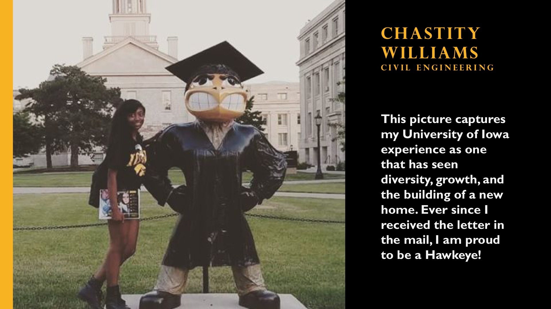 Chastity Williams. Civil Engineering. This picture captures my University of Iowa experience as one that has seen diversity, growth, and the building of a new home. Ever since I received the letter in the mail, I am proud to be a Hawkeye. 