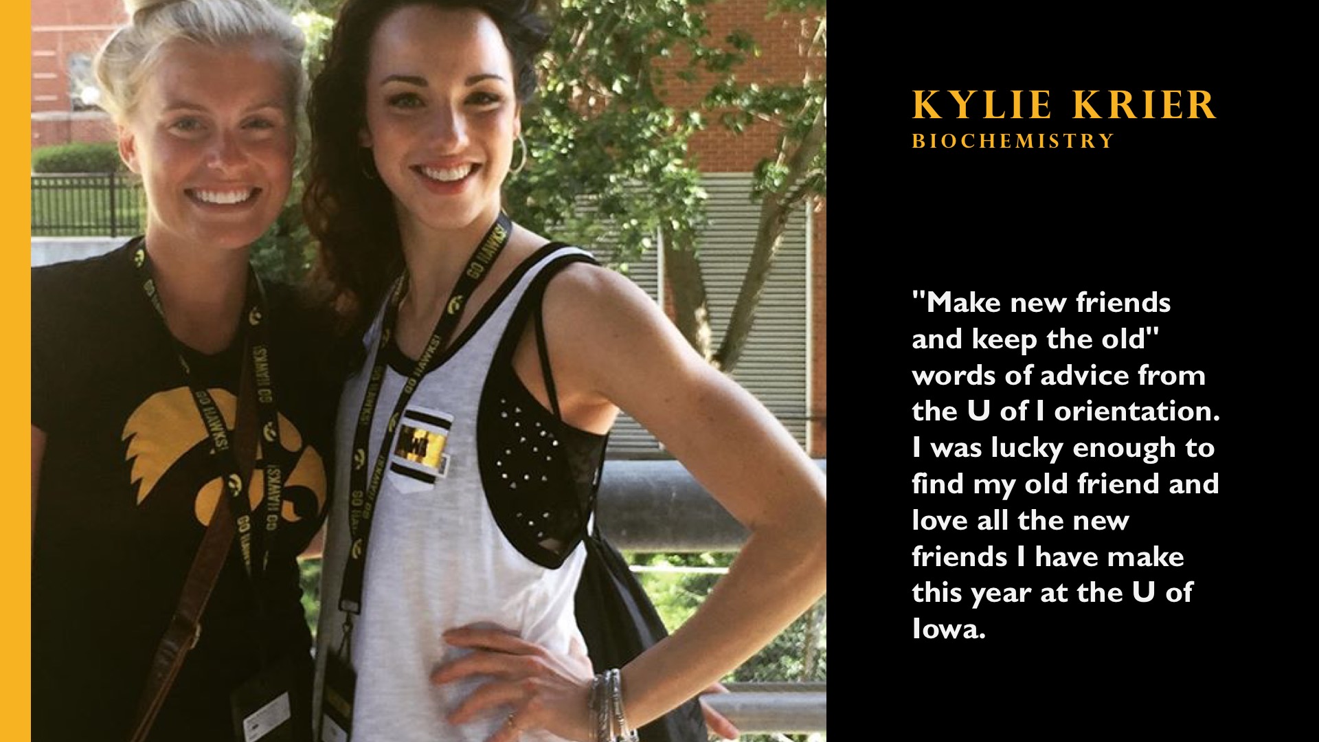 Kylie Krier. Biochemistry. "Make new friends and keep the old" words of advice from the U of I orientation. I was lucky enough to find my old friend and love all of the new friends I have made this year at the U of Iowa.