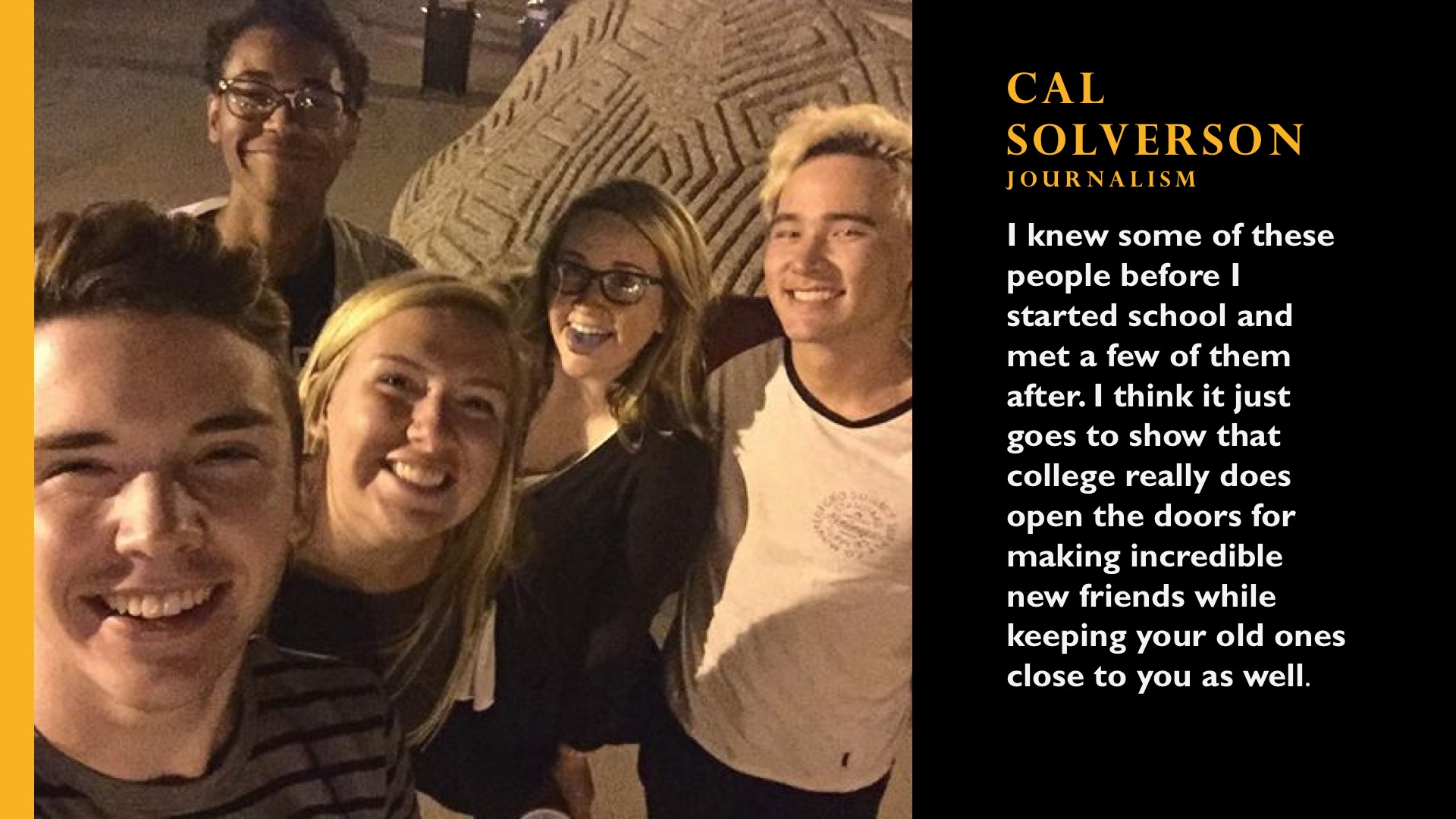 Cal Solverson. Journalism. I knew some of these people before I started school and met a few of them after. I think it just goes to show that college really does open the doors for making incredible new friends while keeping your old ones as well. 