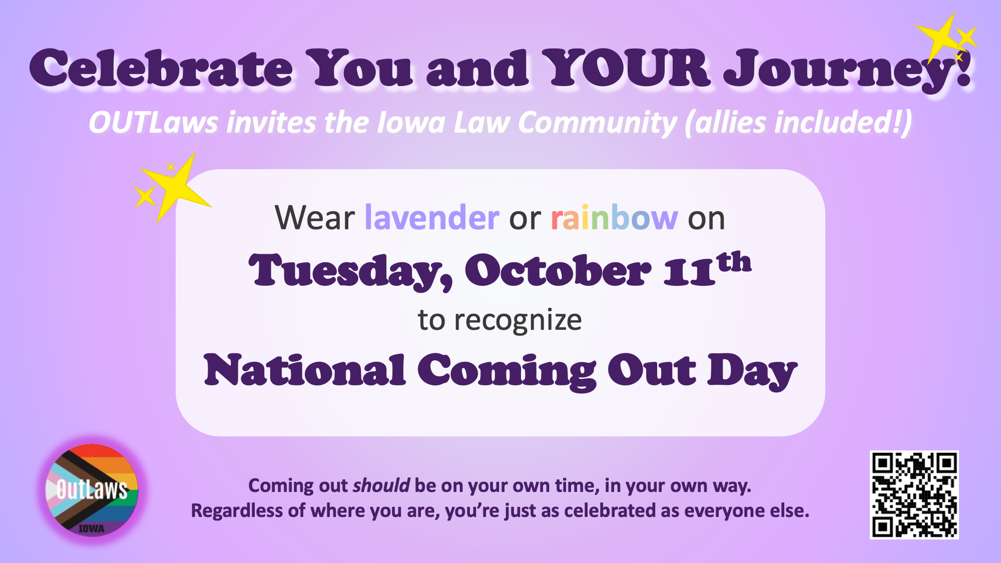    Celebrate You and YOUR Journey!    OUTLaws invites the Iowa Law Community (allies included!)    Wear lavender or rainbow on    Tuesday, October 11    to recognize    National Coming Out Day        Coming out should be on your own time, in your own way.    Regardless of where you are, you're just as celebrated as everyone else.