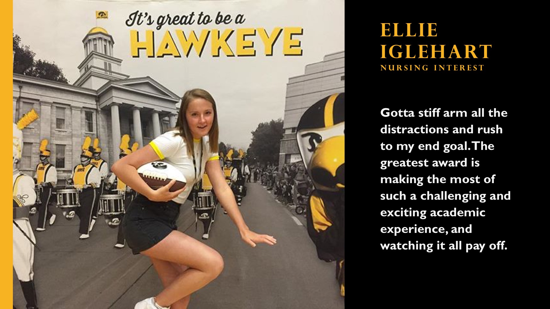 Ellie Iglehart. Nursing Interest. Gotta stiff arm all the distractions and rush to my end goal. The greatest award is making the most of such a challenging and exciting academic experience, and watching it all pay off.
