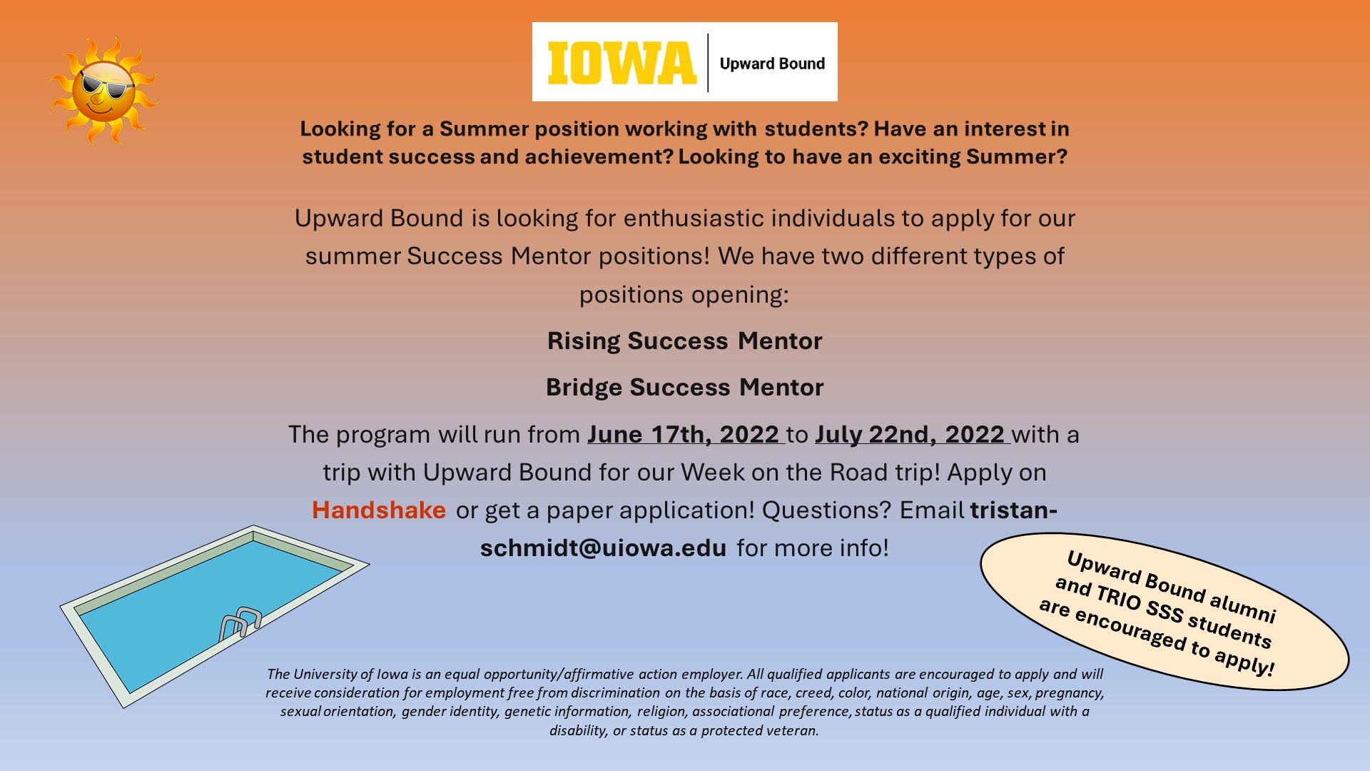Cartoon drawings of a sun wearing sunglasses and a swimming pool accompany the following text: "Looking for a Summer position working with students? Have an interest in student success and achievement? Looking to have an exciting Summer? Upward Bound is looking for enthusiastic individuals to apply for our summer Success Mentor positions! We have two different types of positions opening: Rising Success Mentor Bridge Success Mentor The program will run from June 17th, 2022 to July 22nd, 2022 with a trip with Upward Bound for our Week on the Road trip! Apply on Handshake or get a paper application! Questions? Email tristan-schmidt@uiowa.edu for more info! Upward Bound alumni and TRIO SSS students are encouraged to apply! The University of Iowa is an equal opportunity/affirmative action employer. All qualified applicants are encouraged to apply and will receive consideration for employment free from discrimination on the basis of race, creed, color, national origin, age, sex, pregnancy, sexual orientation, gender identity, genetic information, religion, associational preference, status as a qualified individual with a disability, or status as a protected veteran."