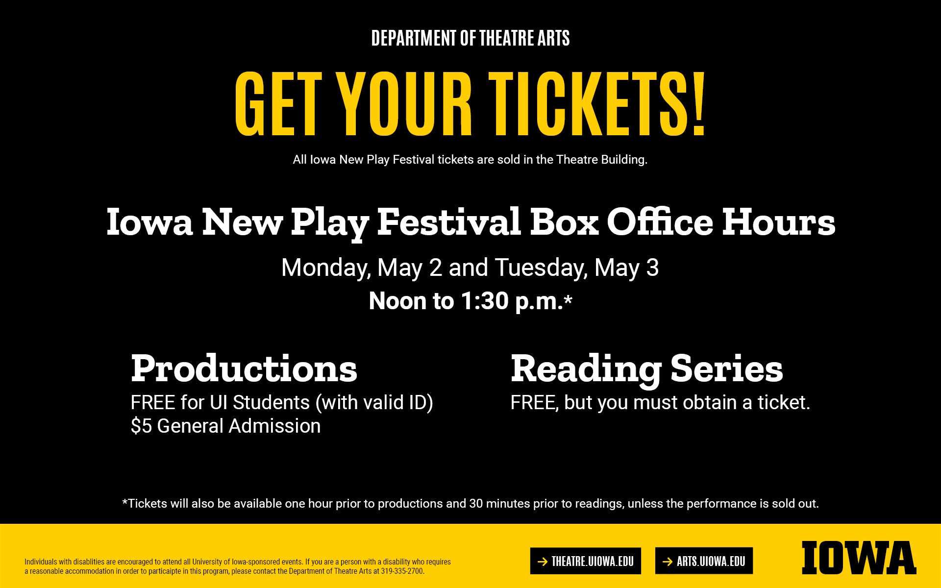 Get Your Tickets! All festival tickets are sold in the theatre building. Iowa New Play Festival Box Office Hours: May 2 and 3, noon to 1:30PM. Productions: Free for UI students, $5 general admission. Reading Series: Free, but you must obtain a ticket. Individuals with disablities are encouraged to attend all University of Iowa-sponsored events. If you are a person with a disability who requires  a reasonable accommodation in order to particaipte in this program, please contact the Department of Theatre Arts at 319-335-2700.