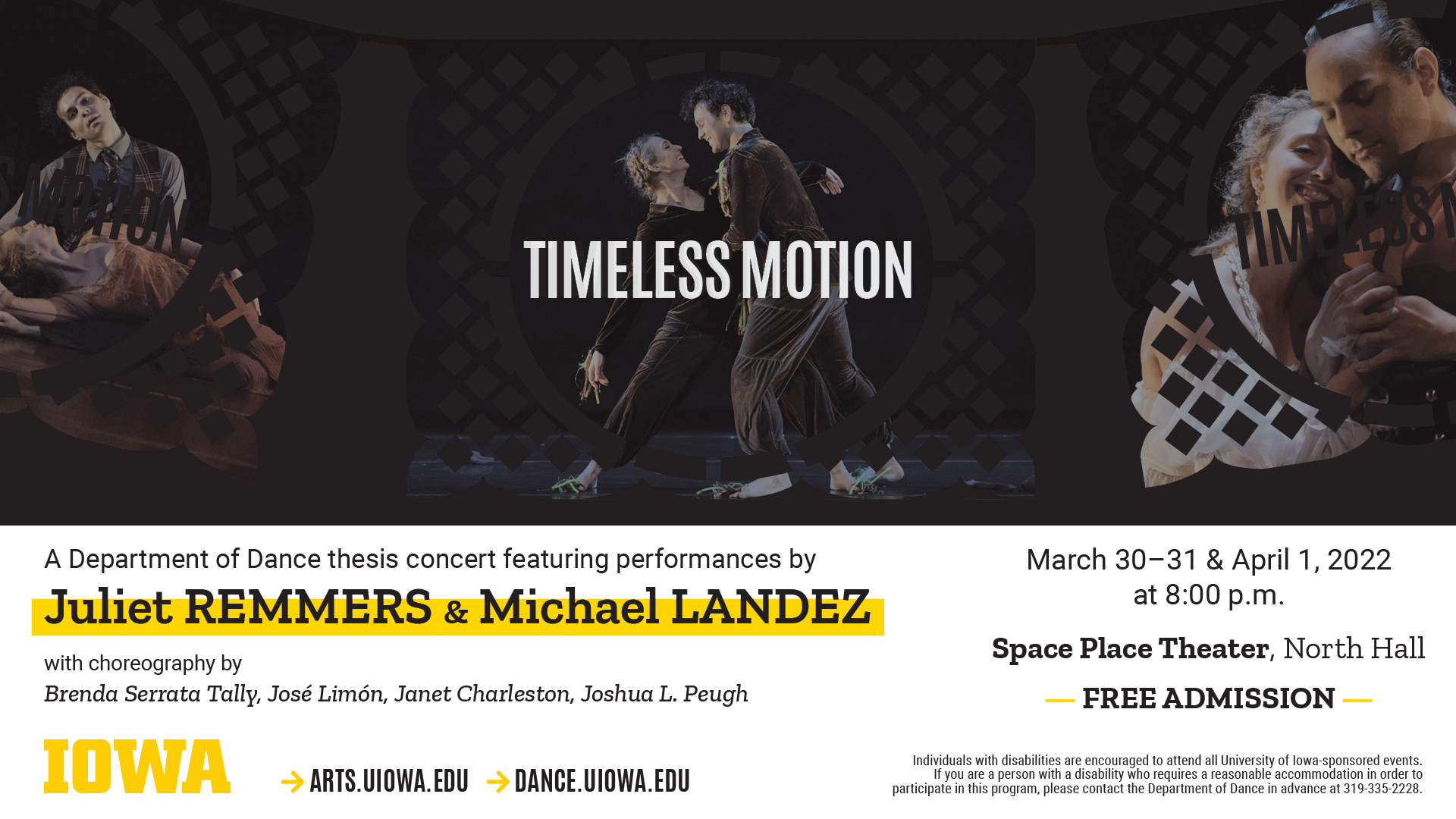 Timeless Motion A Department of Dance thesis concert featuring performances by Juliet REMMERS & Michael LANDEZ. with choreography by Brenda Serrata Tally, Jose Limon, Janet Charleston, Joshua L. Peugh March 30 - 31 and April 1, 2022. at 8 p.m. Space Place Theater, North Hall. FREE ADMISSION. Arts.uiowa.edu dance.uiowa.edu