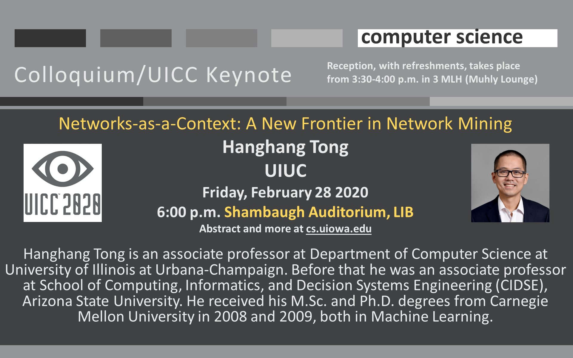 Networks-as-a-Context: A New Frontier in Network Mining Hanghang Tong  UIUC Friday, February 28 2020 6:00 p.m. Shambaugh Auditorium, LIB Abstract and more at cs.uiowa.edu  Hanghang Tong is an associate professor at Department of Computer Science at University of Illinois at Urbana-Champaign. Before that he was an associate professor at School of Computing, Informatics, and Decision Systems Engineering (CIDSE), Arizona State University. He received his M.Sc. and Ph.D. degrees from Carnegie Mellon University in 2008 and 2009, both in Machine Learning. 