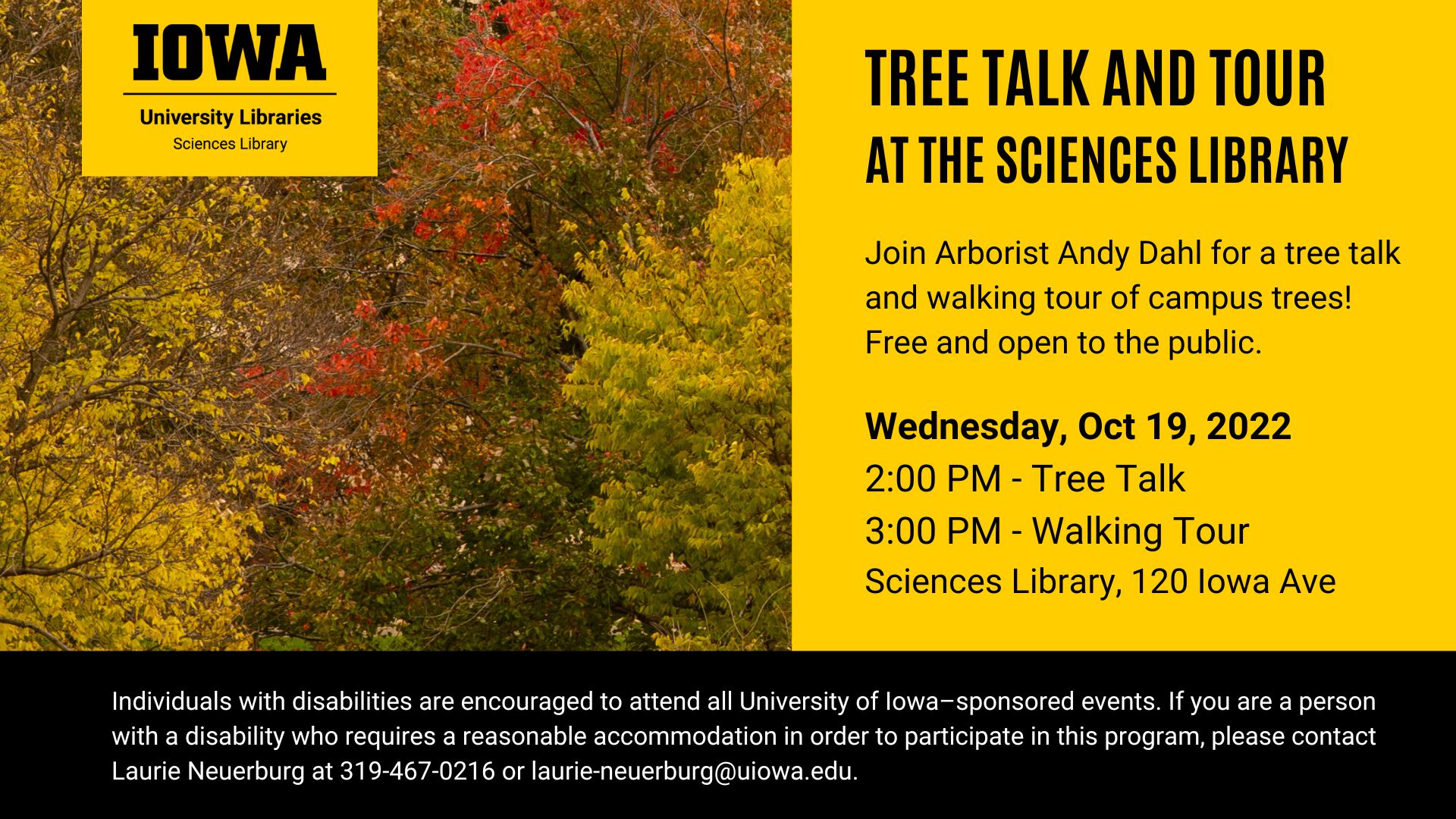 Tree Talk and Tour at the Sciences Library. Join Arborist Andy Dahl for a tree talk and walking tour of campus trees! Free and open to the public. Wendesday, October 19, 2022. 2:00 PM Tree Talk. 3:00 PM Walking Tour. Sciences Library. 120 Iowa Avenue. Individuals with disabilities are encouraged to attend all University of Iowa sponsored events. If you are a person with a disability who requires a reasonable accommodation in order to participate in this program, please contact Laurie Neuerburg at 319-467-0216 or laurie-neuerburg@uiowa.edu.