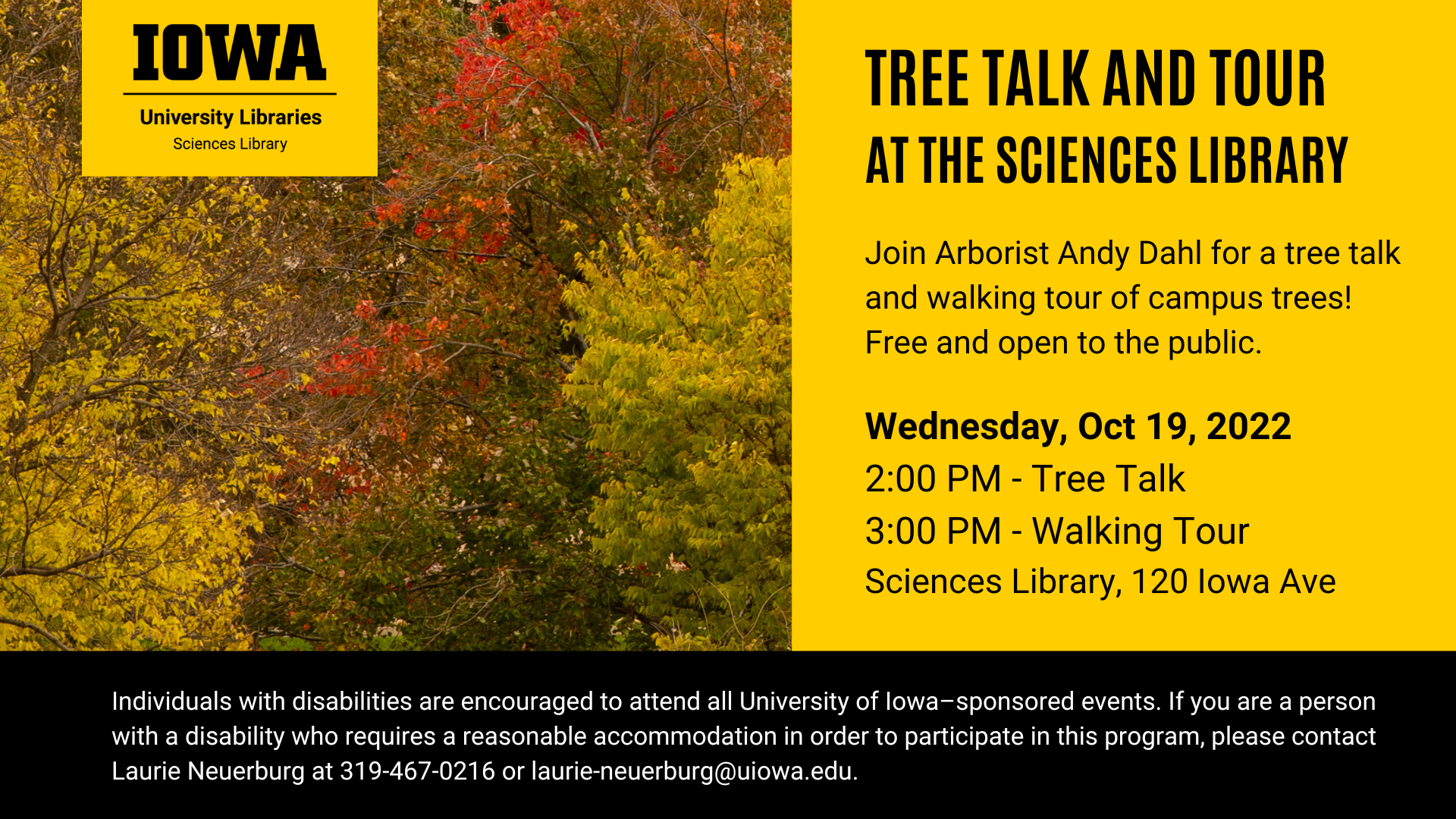Join Arborist Andy Dahl for a tree talk and tour at the Sciences Library! This program will be held on Wednesday, October 19, 2022. The tree talk will begin at 2:00 PM on the 3rd floor of the Sciences Library. The walking tour of campus trees will begin at 3:00 PM at the Sciences Library. This program is free and open to the public. The Sciences Library is located at 120 Iowa Ave.  Tree Talk & Tour at the Sciences Library 120 Iowa Ave, Iowa City Wednesday, October 19, 2022 • 2:00 PM: Tree talk located on the 3rd floor of the Sciences Library • 3:00 PM: Walking tour of campus trees starting at the Sciences Library  The Arbor Day Foundation has designated the University of Iowa as a Tree Campus Higher Education institution, and the University of Iowa campus grounds are recognized as an arboretum by ArbNet, a professional network of arboreta and tree professionals. The University of Iowa campus showcases over 8,000 trees representing over 330 species.  Individuals with disabilities are encouraged to attend all University of Iowa–sponsored events. If you are a person with a disability who requires a reasonable accommodation in order to participate in this program, please contact Laurie Neuerburg at 319-467-0216 or laurie-neuerburg@uiowa.edu.
