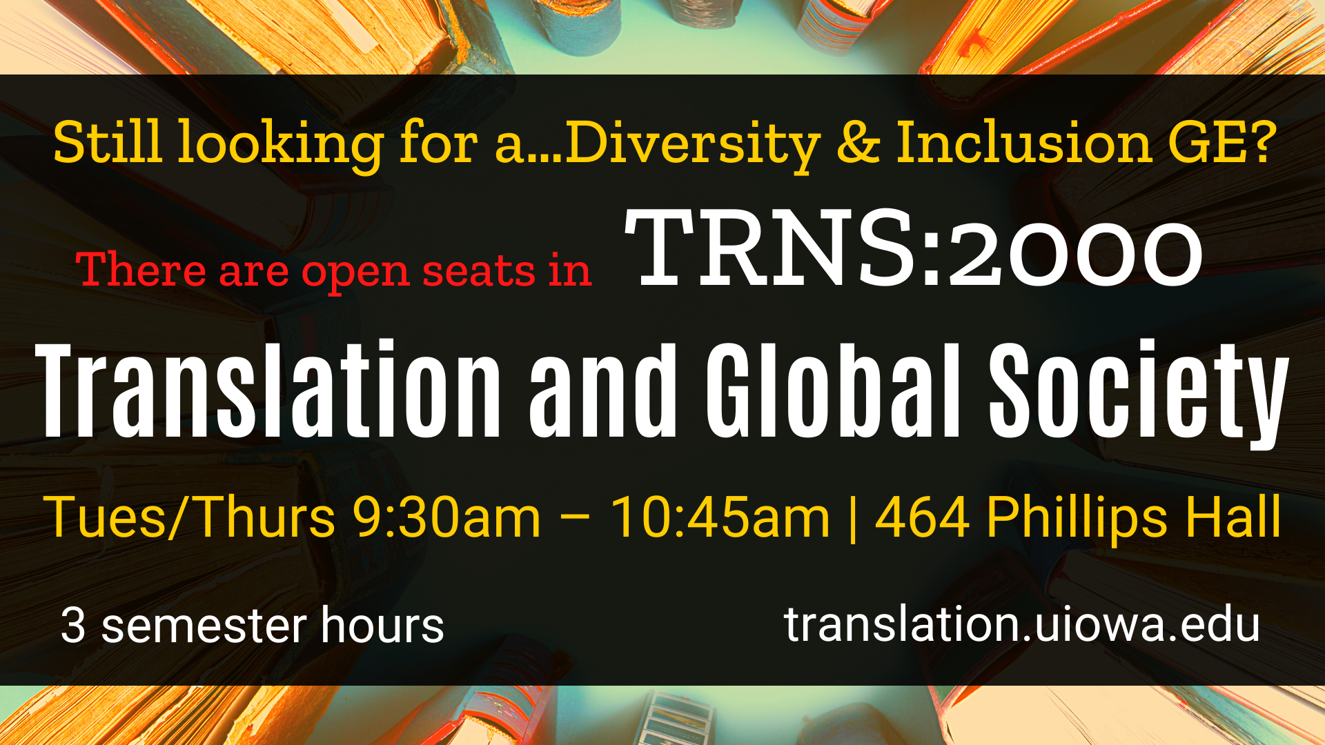 Still looking for a Diversity and Inclusion GE? There are seats open in TRNS 2000, Translation and Global Society. Class is Tuesdays and Thursdays from 9 thirty to ten forty five in 464 Phillips Hall. 3 semester hours. Visit translation.uiowa.edu for more!