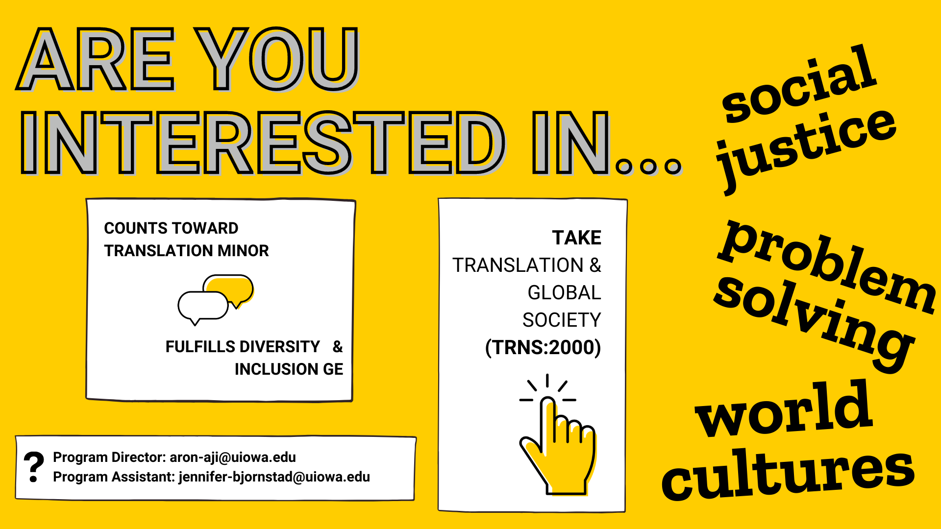Are you interested in social justice problem solving and world cultures? Take translation and global society class code TRNS 2000. it counts toward your translation minor and fulfills diversity and inclusion gen ed requirement. Have questions? Contact the program director at aron-aji@uiowa.edu or the program assistant at jennifer-bjornstad@uiowa.edu