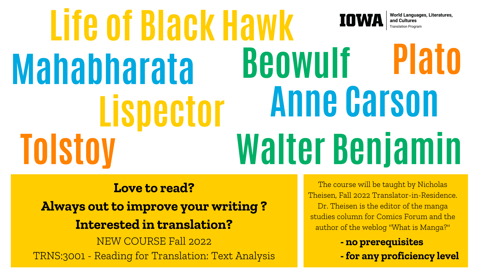 Life of Blackhawk Mahabharata Beowulf Plato Lispector Anne Carson Tolstoy Walter Benjamin Love to read? Always out to improve your writing ? Interested in translation? NEW COURSE Fall 2022 TRNS:3001 - Reading for Translation: Text Analysis The course will be taught by Nicholas Theisen, Fall 2022 Translator-in-Residence. Dr. Theisen is the editor of the manga studies column for Comics Forum and the author of the weblog "What is Manga?" no prerequisites for any proficiency level