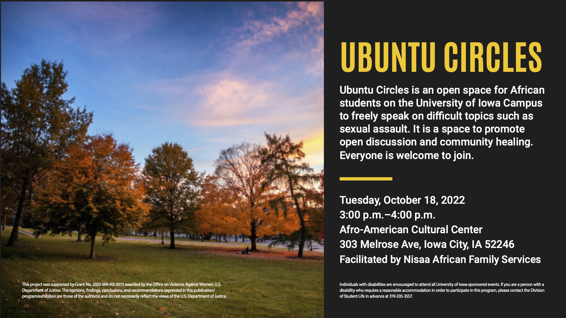 Ubuntu Circles is an open space for African students on the University of Iowa Campus to freely speak on difficult topics such as sexual assault. It is a space to promote open discussion and community healing. Everyone is welcome to join. Tuesday, October 18th, 2022 from 3-4pm at the Afro-American Cultural Center. 303 Melrose Ave, Iowa City, IA 52246 Facilitated by Nisaa African Family Services