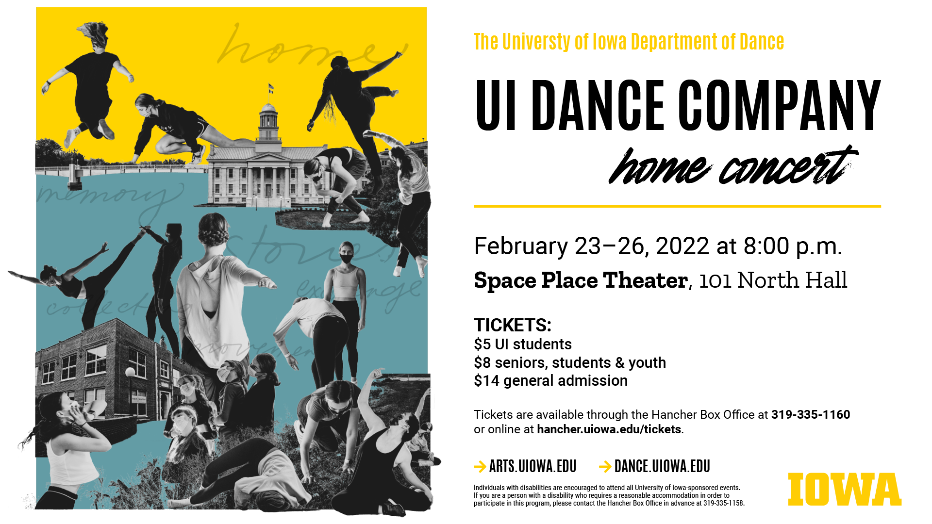 The University of Iowa Department of Dance UI Dance Company home concert February 23 - 26 at 8 p.m. Space Place Theater, 101 North Hall. Tickets: $5 UI students $8 seniors, students, & youth $14 general admission. Tickets are available through the Hancher Box Office at 319-335-1160 or online at hancher.uiowa.edu/tickets. arts.uiowa.edu dance.uiowa.edu
