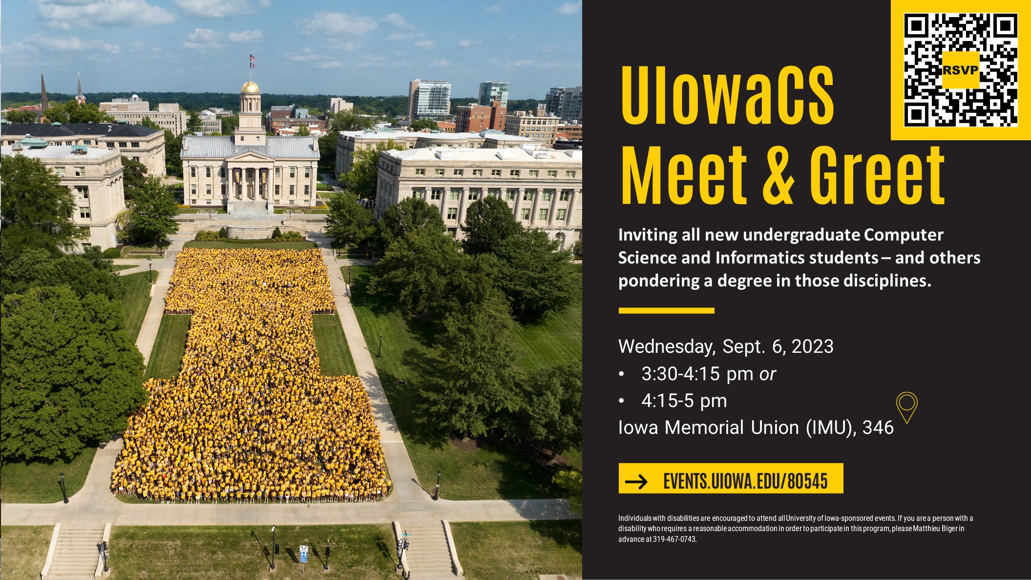 UIowaCS Meet & Greet; Inviting all new undergraduate Computer Science and Informatics students – and others pondering a degree in those disciplines. Wednesday, Sept. 6, 2023   3:30-4:15 pm or 4:15-5 pm Iowa Memorial Union (IMU), 346 - with Fall 2022 IOWA